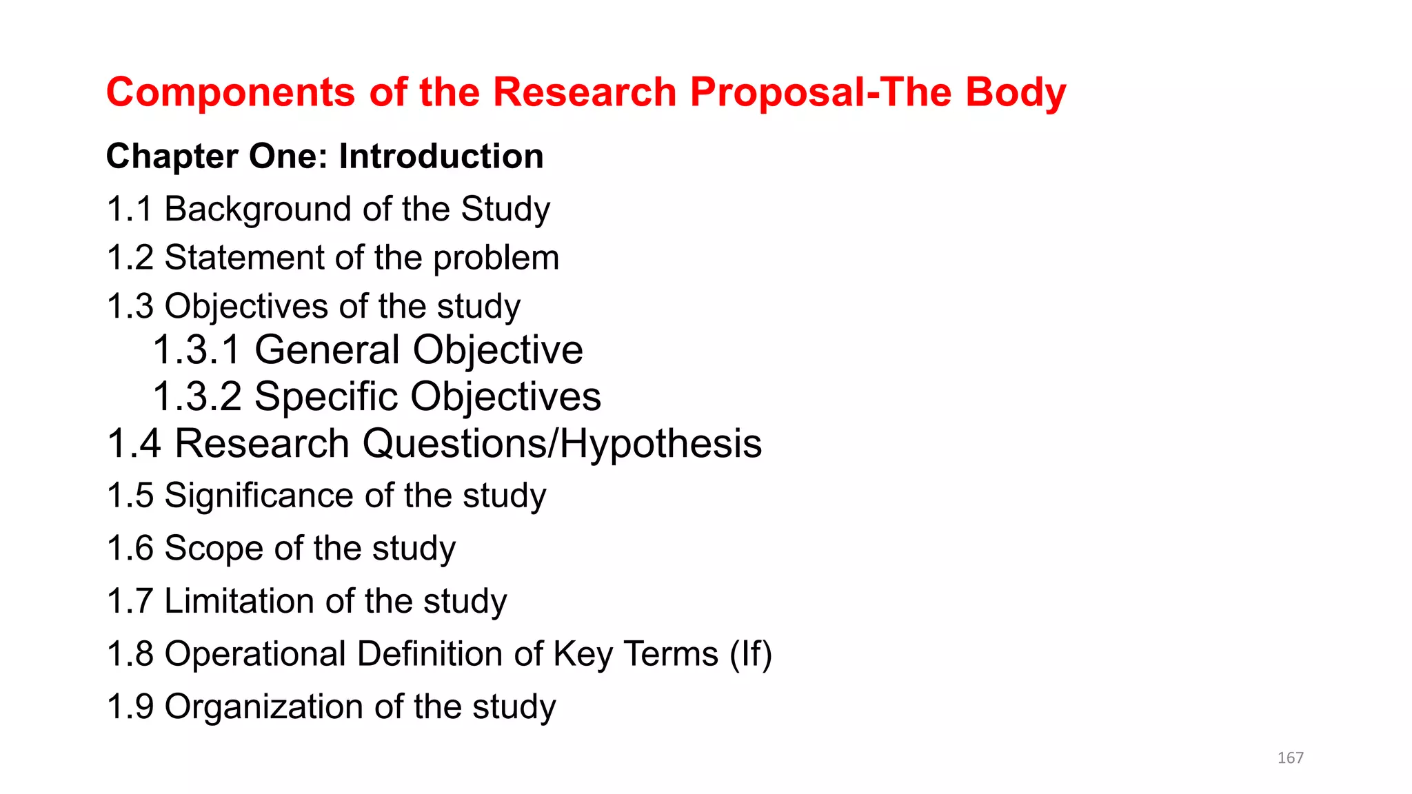 Components of the Research Proposal-The Body
Chapter One: Introduction
1.1 Background of the Study
1.2 Statement of the problem
1.3 Objectives of the study
1.3.1 General Objective
1.3.2 Specific Objectives
1.4 Research Questions/Hypothesis
1.5 Significance of the study
1.6 Scope of the study
1.7 Limitation of the study
1.8 Operational Definition of Key Terms (If)
1.9 Organization of the study
167
 