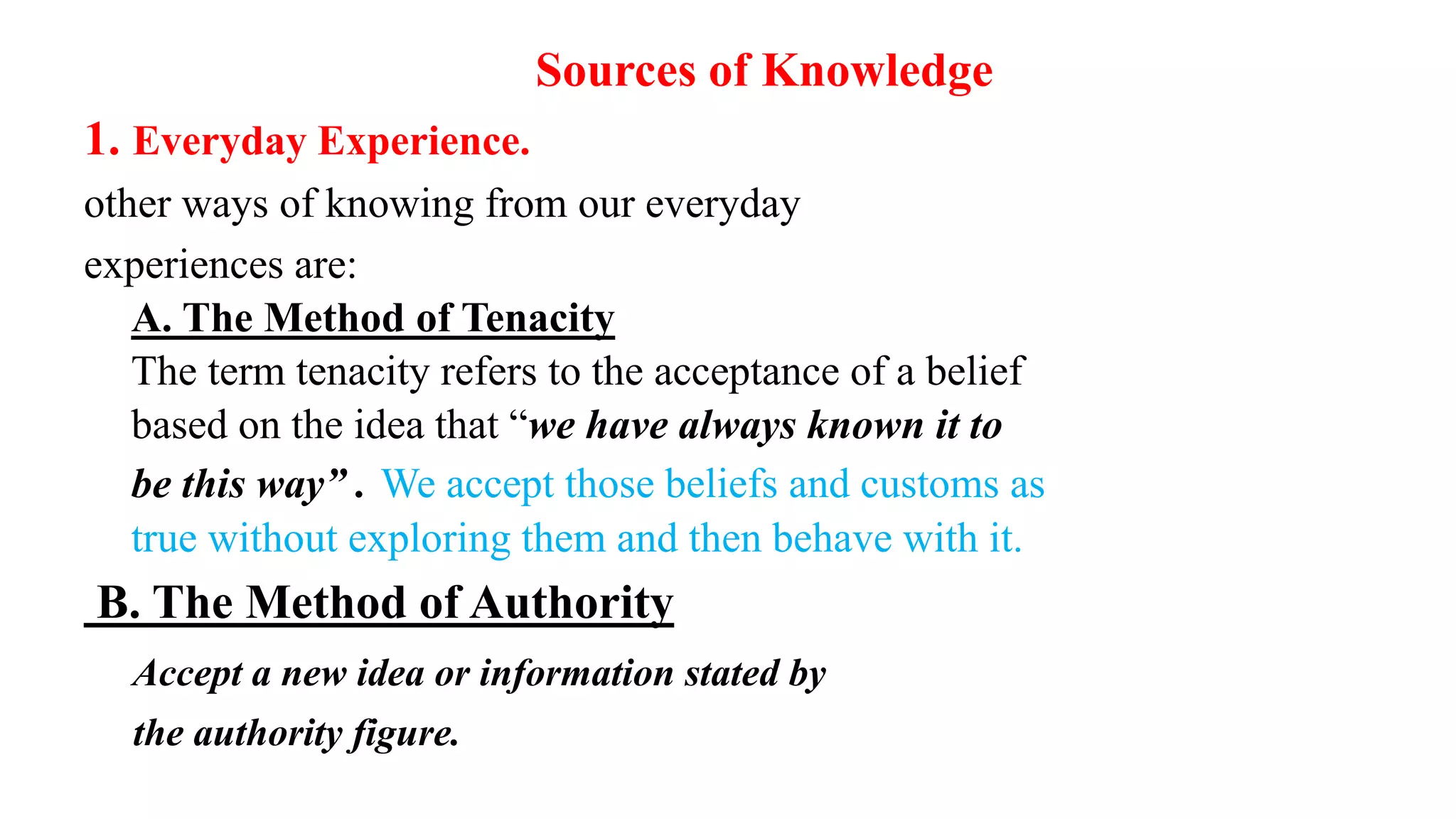 Sources of Knowledge
1. Everyday Experience.
other ways of knowing from our everyday
experiences are:
A. The Method of Tenacity
The term tenacity refers to the acceptance of a belief
based on the idea that “we have always known it to
be this way” . We accept those beliefs and customs as
true without exploring them and then behave with it.
B. The Method of Authority
Accept a new idea or information stated by
the authority figure.
17
 