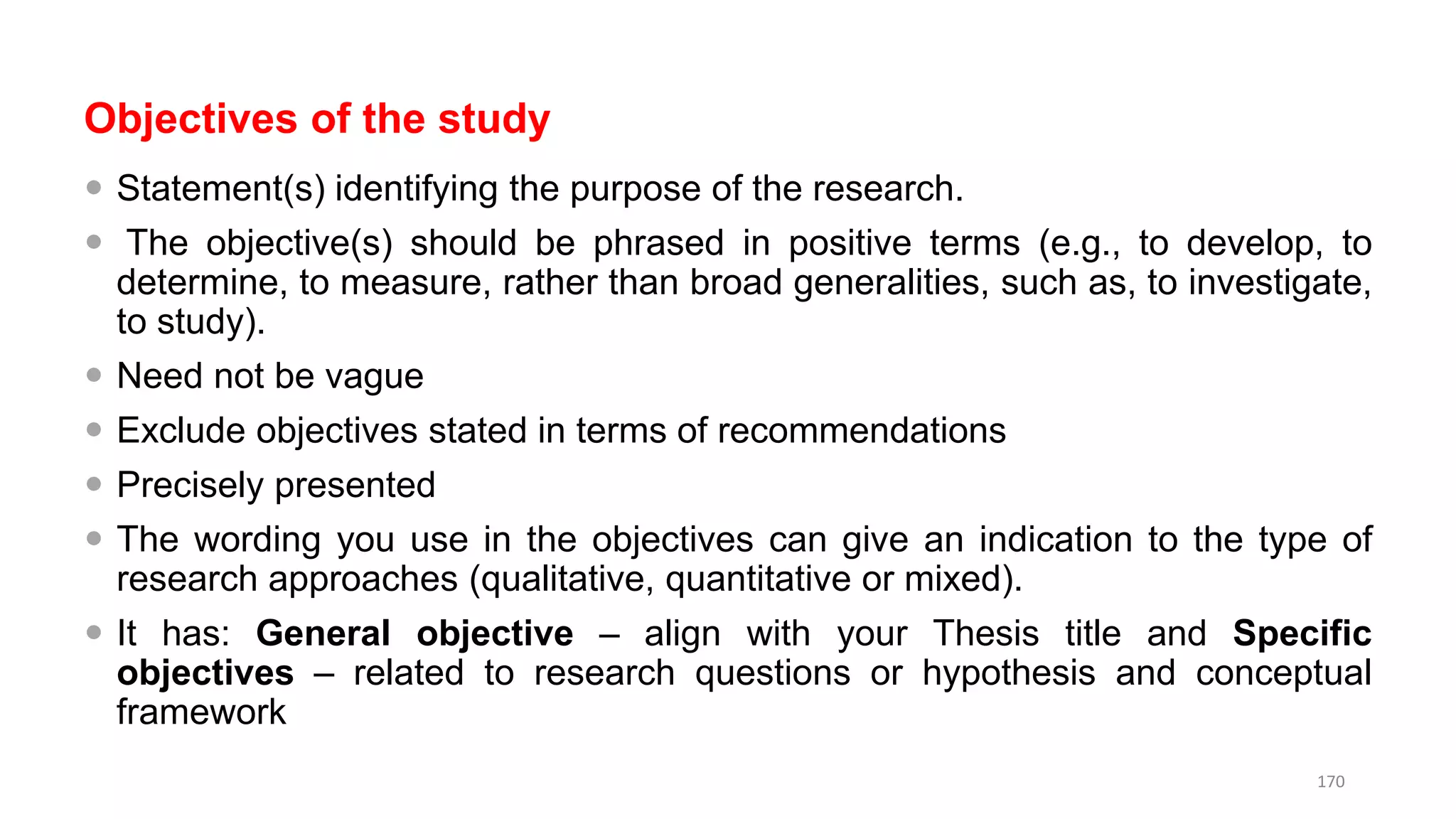 Objectives of the study
 Statement(s) identifying the purpose of the research.
 The objective(s) should be phrased in positive terms (e.g., to develop, to
determine, to measure, rather than broad generalities, such as, to investigate,
to study).
 Need not be vague
 Exclude objectives stated in terms of recommendations
 Precisely presented
 The wording you use in the objectives can give an indication to the type of
research approaches (qualitative, quantitative or mixed).
 It has: General objective – align with your Thesis title and Specific
objectives – related to research questions or hypothesis and conceptual
framework
170
 