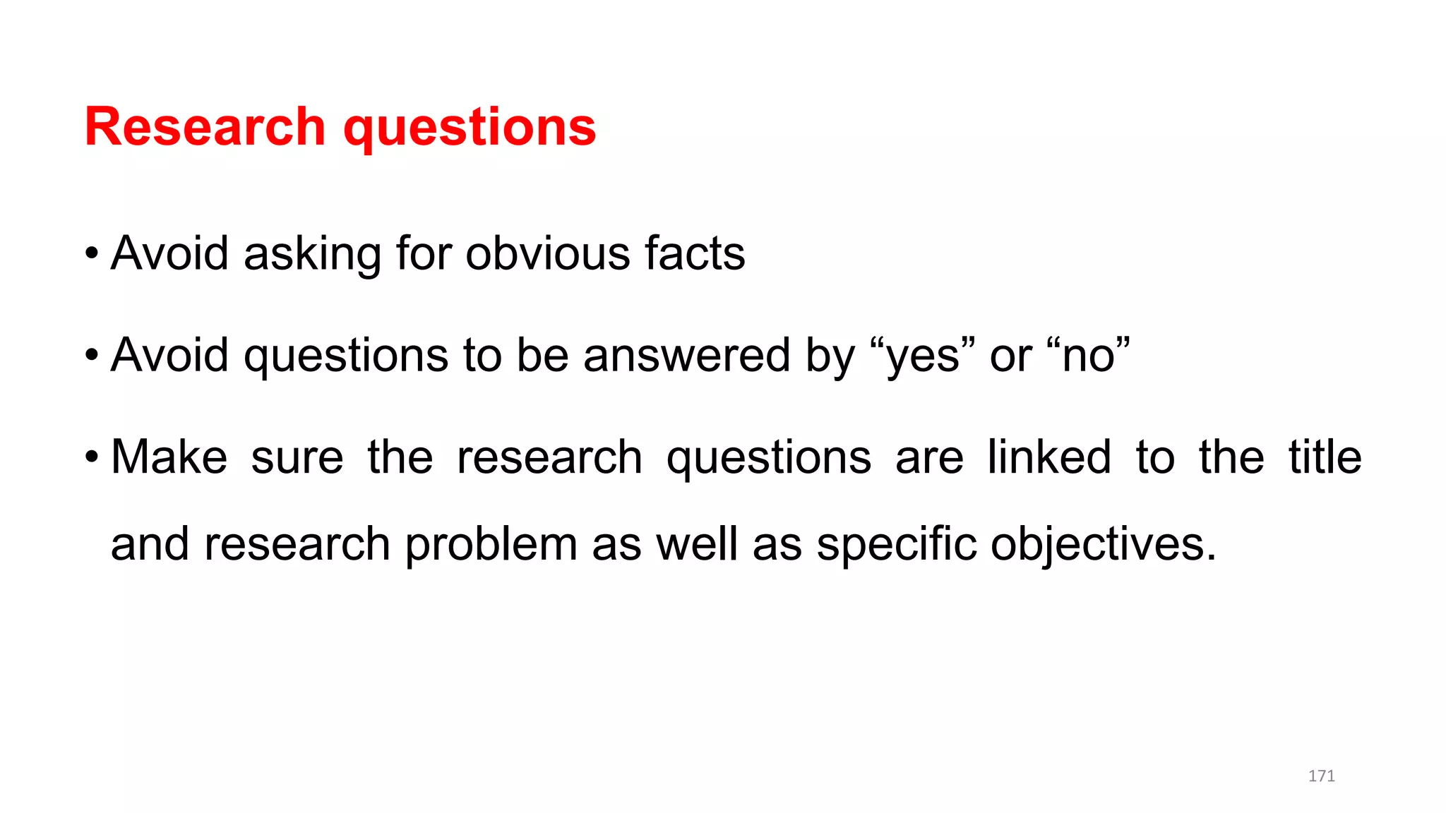 Research questions
• Avoid asking for obvious facts
• Avoid questions to be answered by “yes” or “no”
• Make sure the research questions are linked to the title
and research problem as well as specific objectives.
171
 