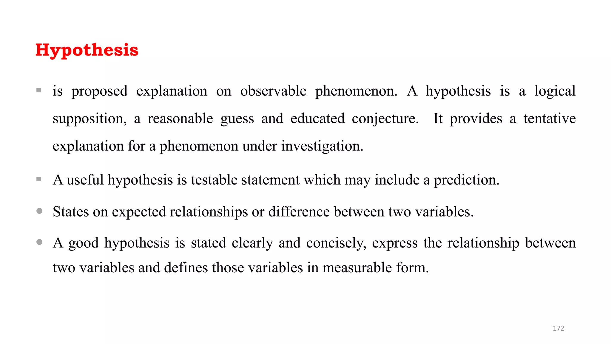 Hypothesis
 is proposed explanation on observable phenomenon. A hypothesis is a logical
supposition, a reasonable guess and educated conjecture. It provides a tentative
explanation for a phenomenon under investigation.
 A useful hypothesis is testable statement which may include a prediction.
 States on expected relationships or difference between two variables.
 A good hypothesis is stated clearly and concisely, express the relationship between
two variables and defines those variables in measurable form.
172
 