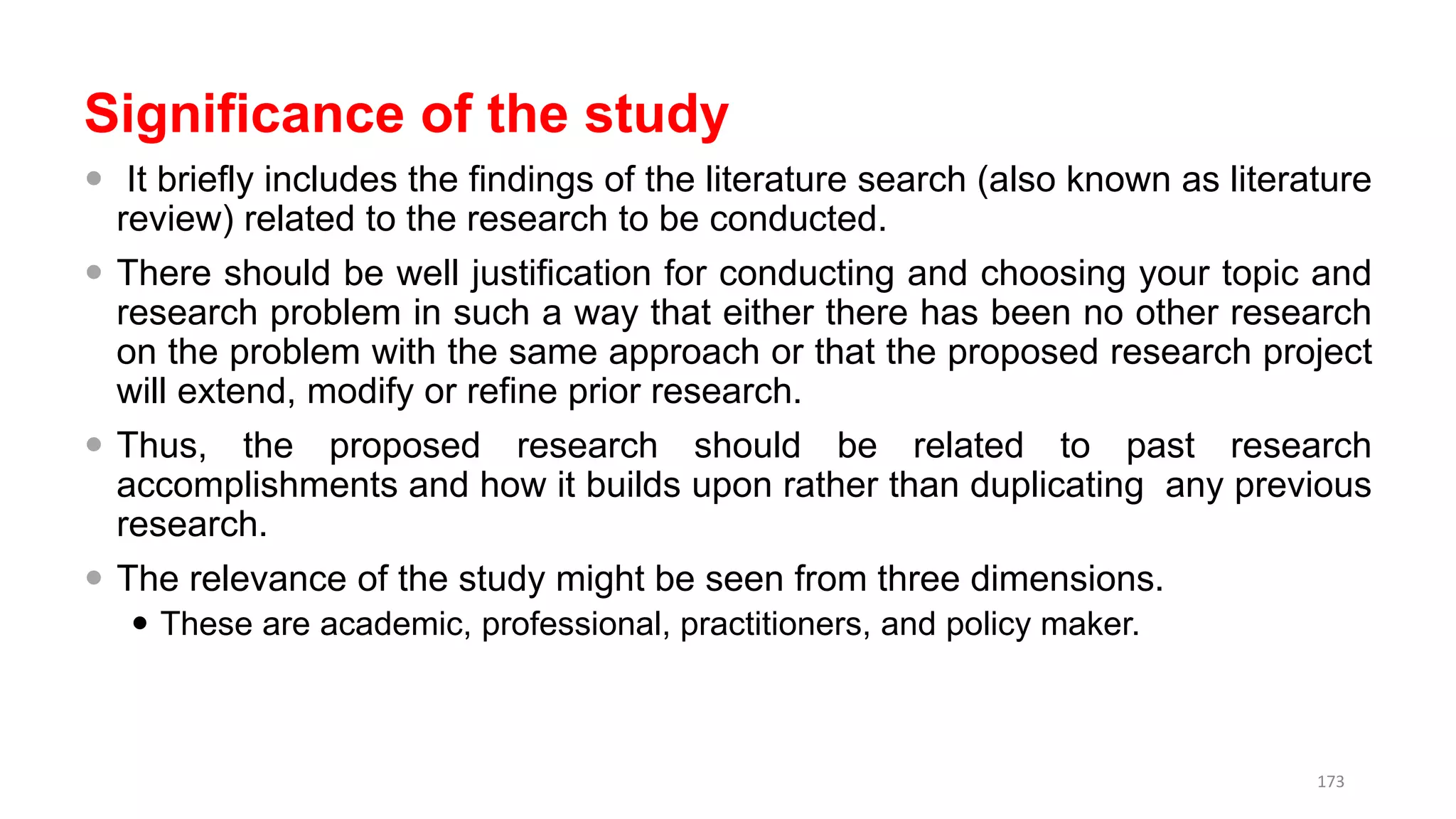 Significance of the study
 It briefly includes the findings of the literature search (also known as literature
review) related to the research to be conducted.
 There should be well justification for conducting and choosing your topic and
research problem in such a way that either there has been no other research
on the problem with the same approach or that the proposed research project
will extend, modify or refine prior research.
 Thus, the proposed research should be related to past research
accomplishments and how it builds upon rather than duplicating any previous
research.
 The relevance of the study might be seen from three dimensions.
 These are academic, professional, practitioners, and policy maker.
173
 