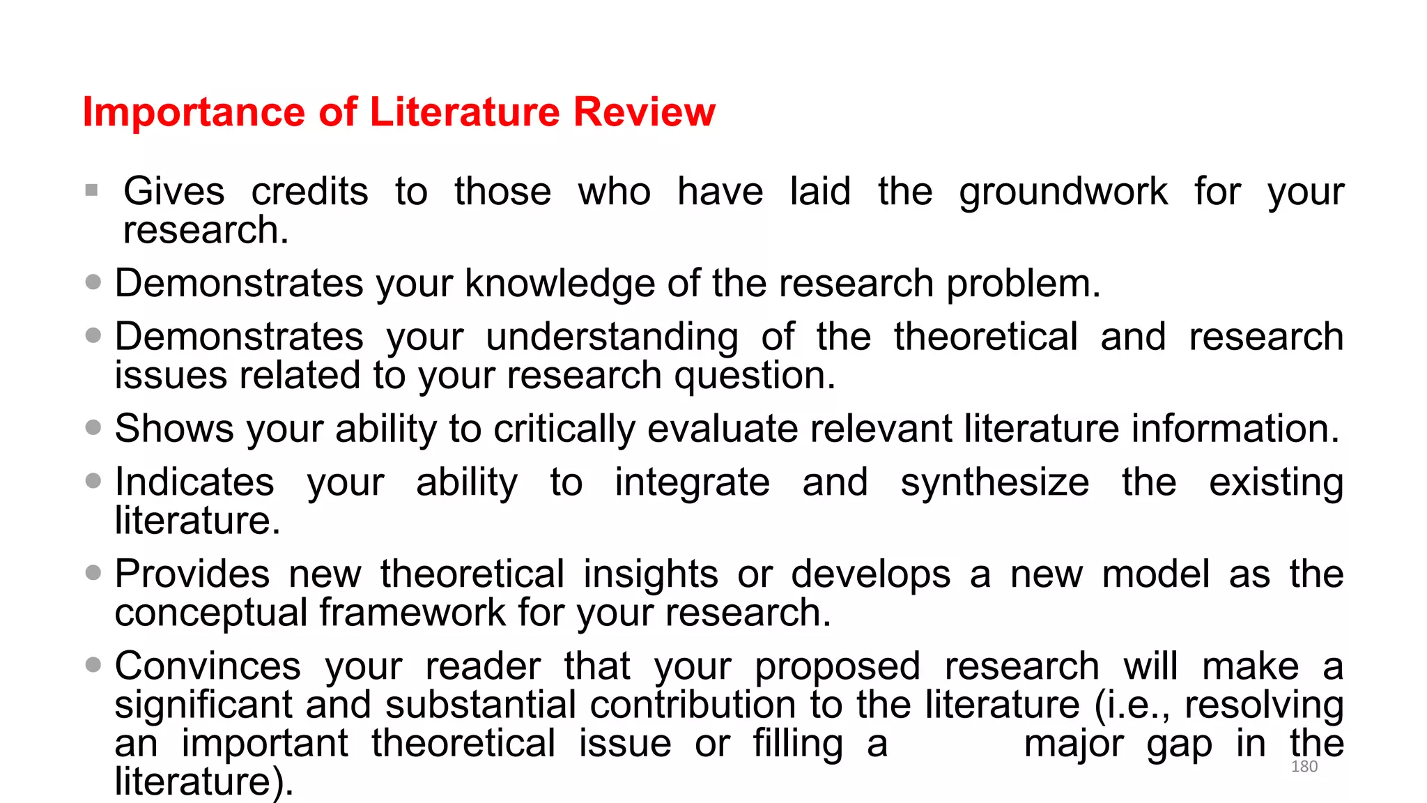 Importance of Literature Review
 Gives credits to those who have laid the groundwork for your
research.
 Demonstrates your knowledge of the research problem.
 Demonstrates your understanding of the theoretical and research
issues related to your research question.
 Shows your ability to critically evaluate relevant literature information.
 Indicates your ability to integrate and synthesize the existing
literature.
 Provides new theoretical insights or develops a new model as the
conceptual framework for your research.
 Convinces your reader that your proposed research will make a
significant and substantial contribution to the literature (i.e., resolving
an important theoretical issue or filling a major gap in the
literature).
180
 