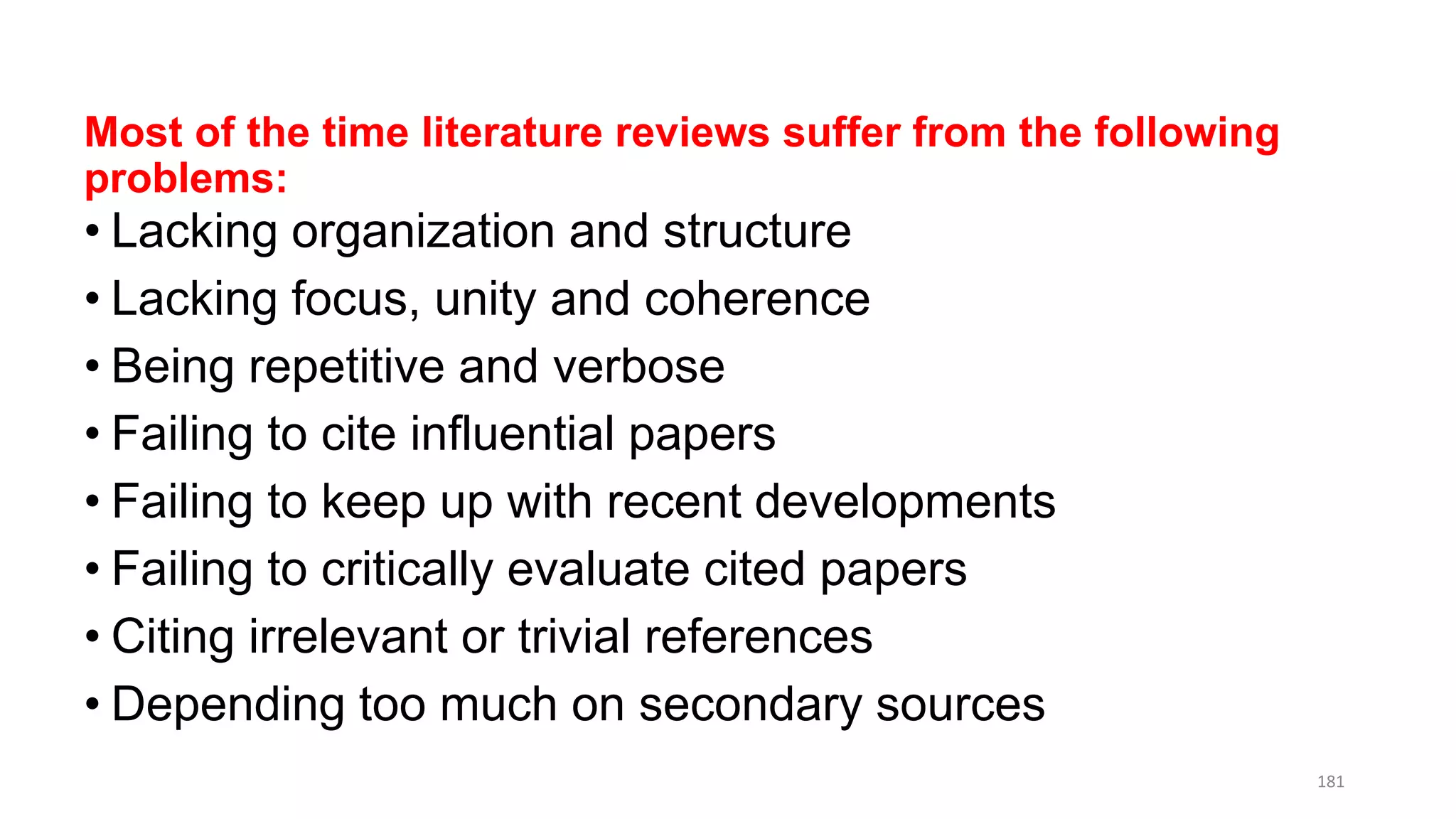 Most of the time literature reviews suffer from the following
problems:
• Lacking organization and structure
• Lacking focus, unity and coherence
• Being repetitive and verbose
• Failing to cite influential papers
• Failing to keep up with recent developments
• Failing to critically evaluate cited papers
• Citing irrelevant or trivial references
• Depending too much on secondary sources
181
 