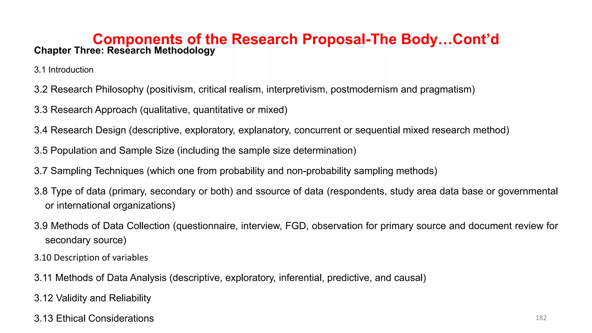 Components of the Research Proposal-The Body…Cont’d
Chapter Three: Research Methodology
3.1 Introduction
3.2 Research Philosophy (positivism, critical realism, interpretivism, postmodernism and pragmatism)
3.3 Research Approach (qualitative, quantitative or mixed)
3.4 Research Design (descriptive, exploratory, explanatory, concurrent or sequential mixed research method)
3.5 Population and Sample Size (including the sample size determination)
3.7 Sampling Techniques (which one from probability and non-probability sampling methods)
3.8 Type of data (primary, secondary or both) and ssource of data (respondents, study area data base or governmental
or international organizations)
3.9 Methods of Data Collection (questionnaire, interview, FGD, observation for primary source and document review for
secondary source)
3.10 Description of variables
3.11 Methods of Data Analysis (descriptive, exploratory, inferential, predictive, and causal)
3.12 Validity and Reliability
3.13 Ethical Considerations 182
 