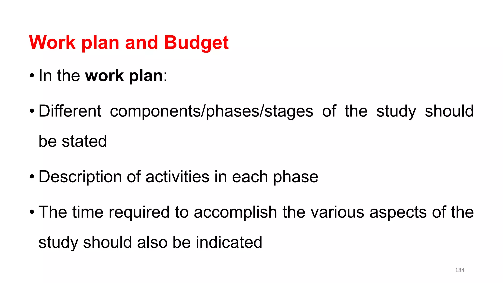 Work plan and Budget
• In the work plan:
• Different components/phases/stages of the study should
be stated
• Description of activities in each phase
• The time required to accomplish the various aspects of the
study should also be indicated
184
 