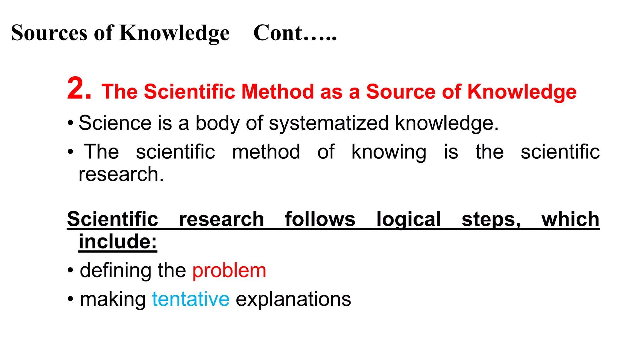 Sources of Knowledge Cont…..
2. The Scientific Method as a Source of Knowledge
• Science is a body of systematized knowledge.
• The scientific method of knowing is the scientific
research.
Scientific research follows logical steps, which
include:
• defining the problem
• making tentative explanations 19
 