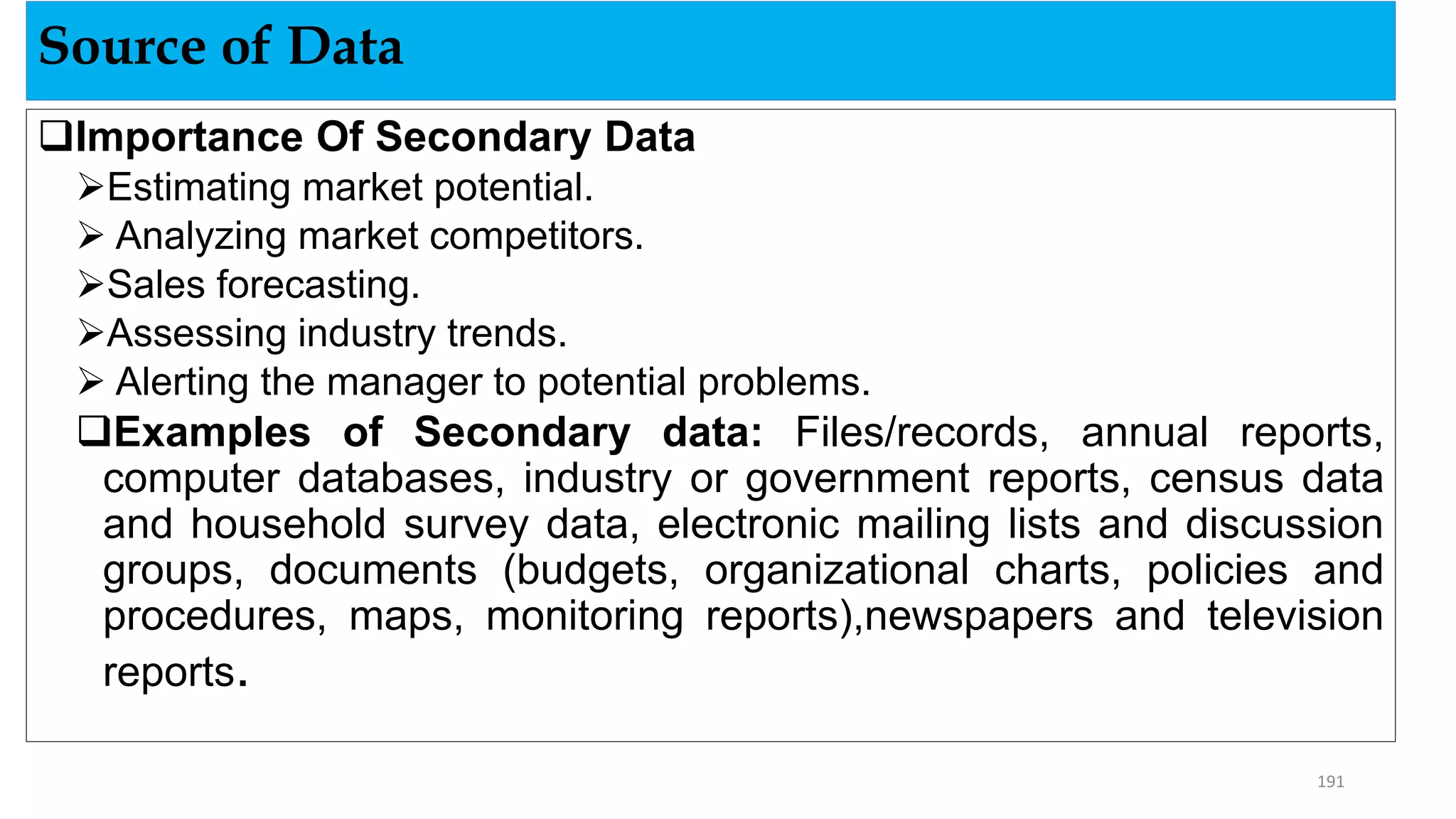 Importance Of Secondary Data
Estimating market potential.
 Analyzing market competitors.
Sales forecasting.
Assessing industry trends.
 Alerting the manager to potential problems.
Examples of Secondary data: Files/records, annual reports,
computer databases, industry or government reports, census data
and household survey data, electronic mailing lists and discussion
groups, documents (budgets, organizational charts, policies and
procedures, maps, monitoring reports),newspapers and television
reports.
Source of Data
191
 