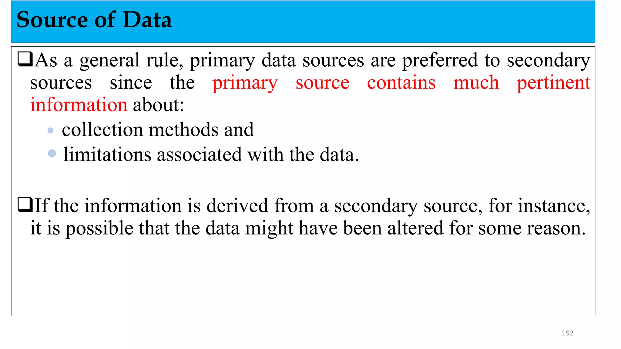 As a general rule, primary data sources are preferred to secondary
sources since the primary source contains much pertinent
information about:
 collection methods and
 limitations associated with the data.
If the information is derived from a secondary source, for instance,
it is possible that the data might have been altered for some reason.
Source of Data
192
 