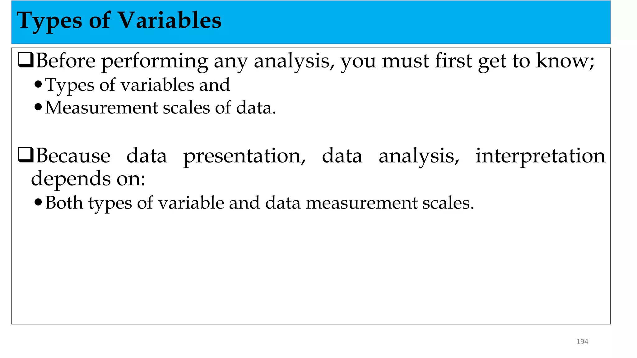 Before performing any analysis, you must first get to know;
Types of variables and
Measurement scales of data.
Because data presentation, data analysis, interpretation
depends on:
Both types of variable and data measurement scales.
Types of Variables
194
 