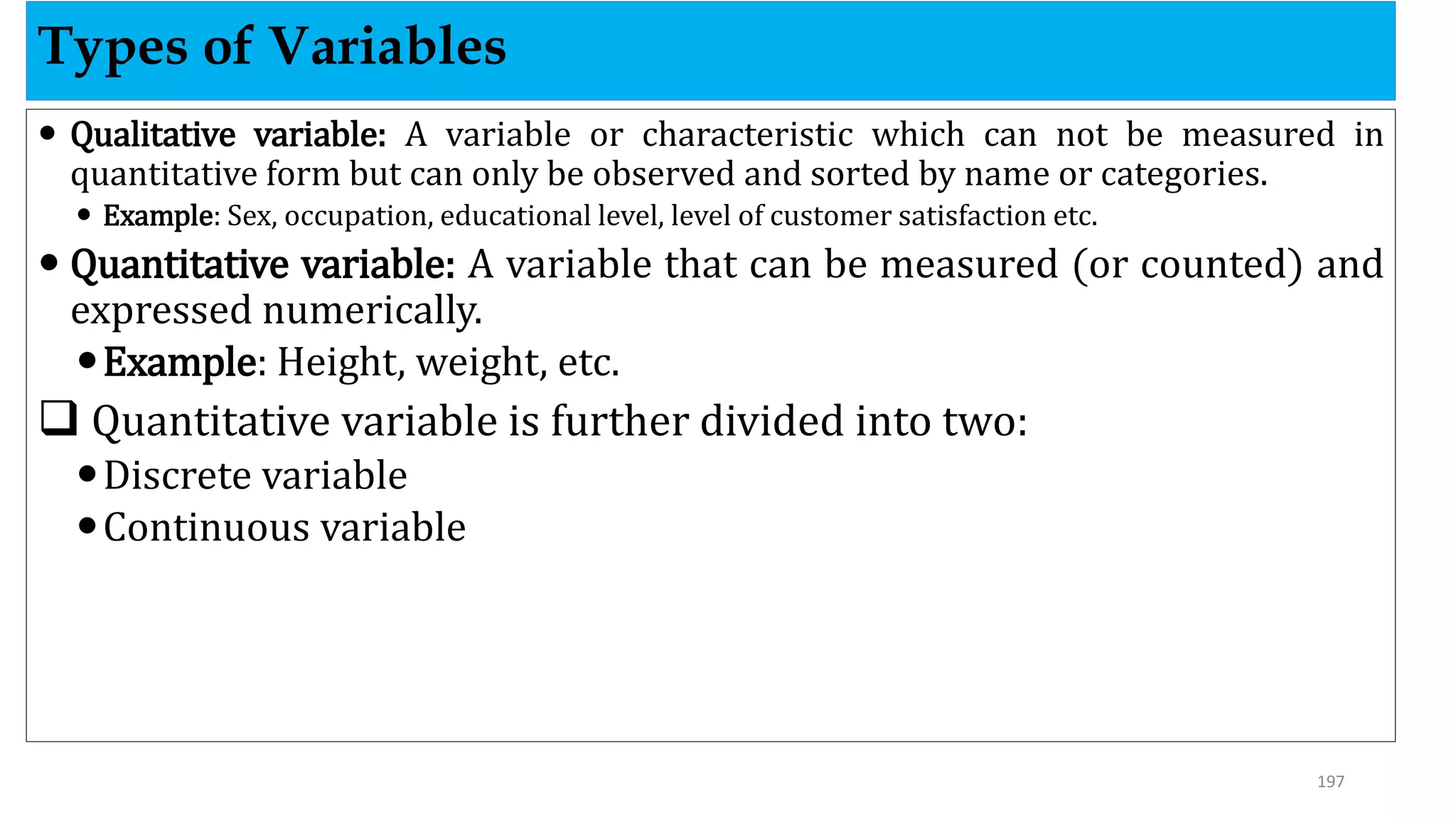  Qualitative variable: A variable or characteristic which can not be measured in
quantitative form but can only be observed and sorted by name or categories.
 Example: Sex, occupation, educational level, level of customer satisfaction etc.
 Quantitative variable: A variable that can be measured (or counted) and
expressed numerically.
Example: Height, weight, etc.
 Quantitative variable is further divided into two:
Discrete variable
Continuous variable
Types of Variables
197
 
