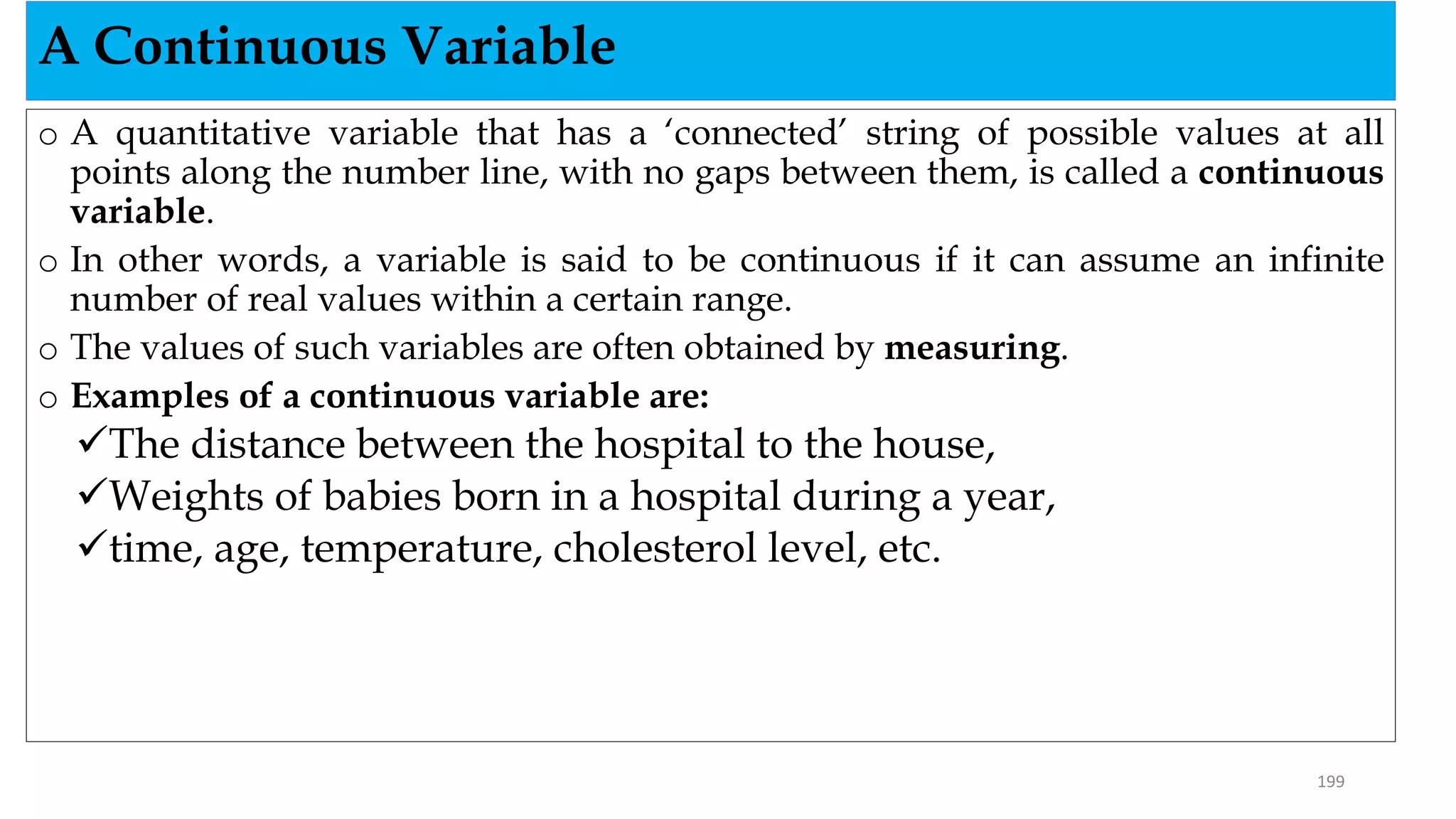 o A quantitative variable that has a ‘connected’ string of possible values at all
points along the number line, with no gaps between them, is called a continuous
variable.
o In other words, a variable is said to be continuous if it can assume an infinite
number of real values within a certain range.
o The values of such variables are often obtained by measuring.
o Examples of a continuous variable are:
The distance between the hospital to the house,
Weights of babies born in a hospital during a year,
time, age, temperature, cholesterol level, etc.
A Continuous Variable
199
 