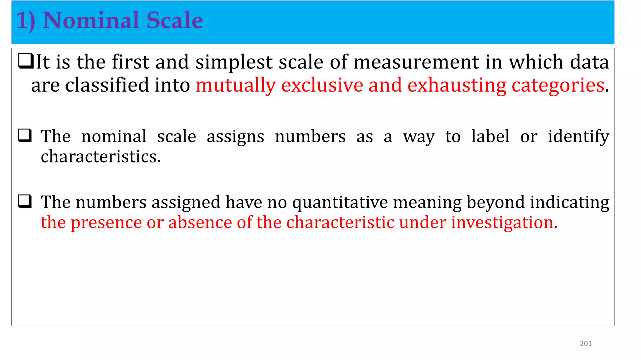 It is the first and simplest scale of measurement in which data
are classified into mutually exclusive and exhausting categories.
 The nominal scale assigns numbers as a way to label or identify
characteristics.
 The numbers assigned have no quantitative meaning beyond indicating
the presence or absence of the characteristic under investigation.
1) Nominal Scale
201
 