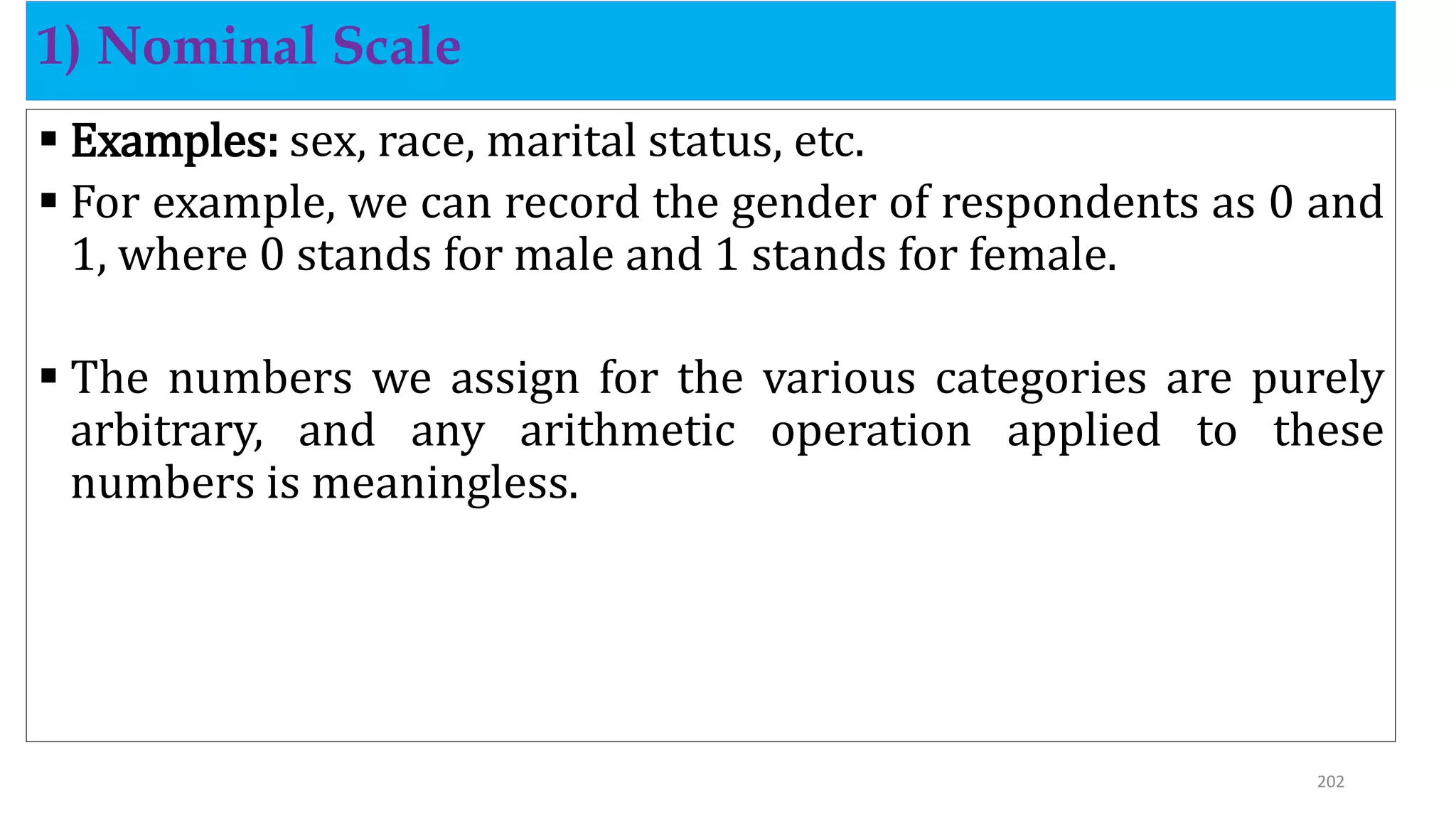  Examples: sex, race, marital status, etc.
 For example, we can record the gender of respondents as 0 and
1, where 0 stands for male and 1 stands for female.
 The numbers we assign for the various categories are purely
arbitrary, and any arithmetic operation applied to these
numbers is meaningless.
1) Nominal Scale
202
 