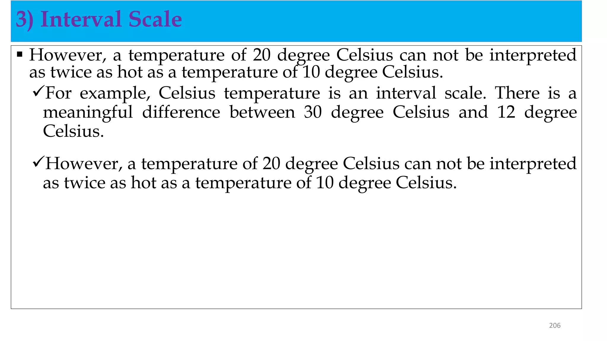  However, a temperature of 20 degree Celsius can not be interpreted
as twice as hot as a temperature of 10 degree Celsius.
For example, Celsius temperature is an interval scale. There is a
meaningful difference between 30 degree Celsius and 12 degree
Celsius.
However, a temperature of 20 degree Celsius can not be interpreted
as twice as hot as a temperature of 10 degree Celsius.
3) Interval Scale
206
 