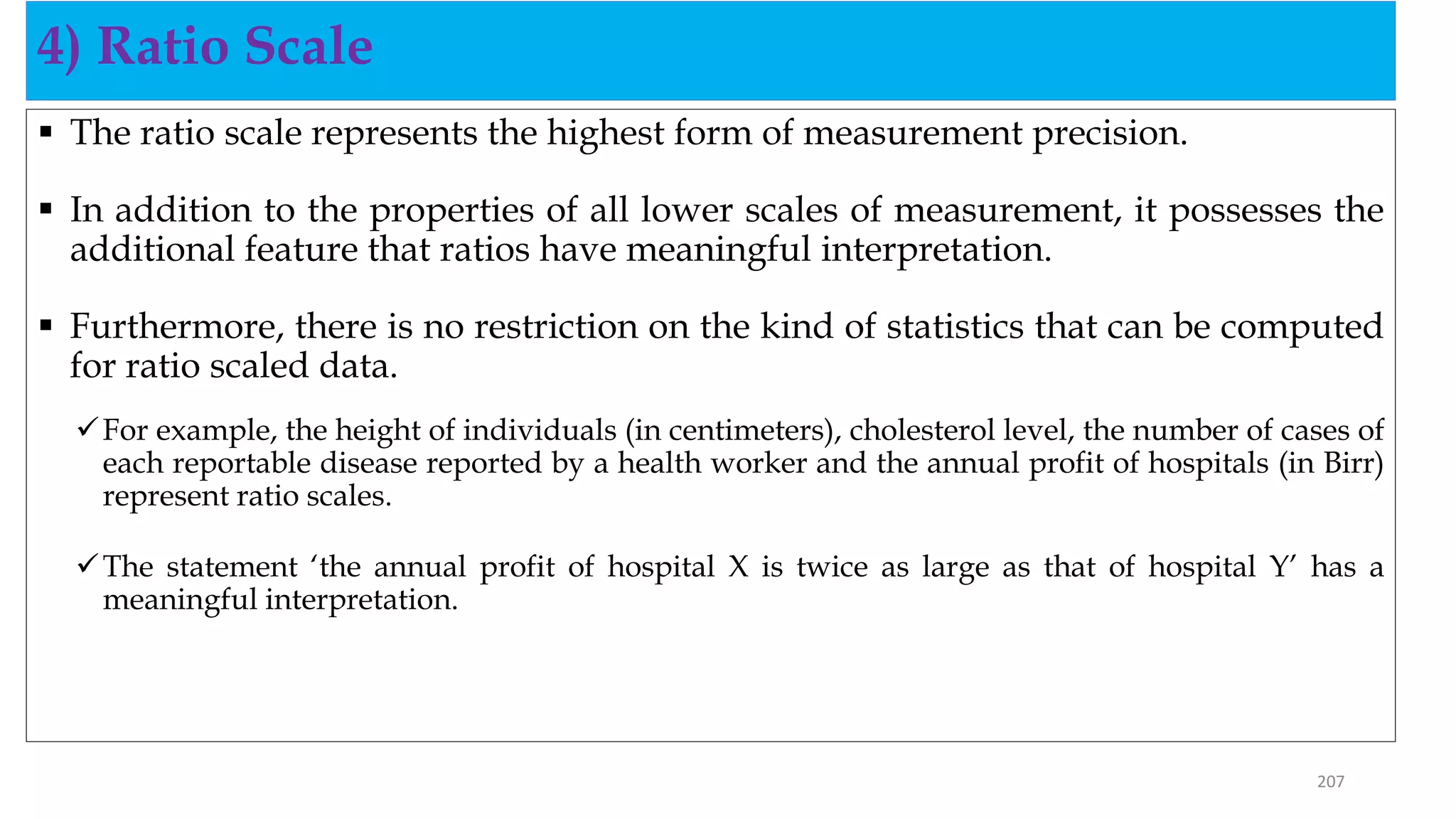  The ratio scale represents the highest form of measurement precision.
 In addition to the properties of all lower scales of measurement, it possesses the
additional feature that ratios have meaningful interpretation.
 Furthermore, there is no restriction on the kind of statistics that can be computed
for ratio scaled data.
For example, the height of individuals (in centimeters), cholesterol level, the number of cases of
each reportable disease reported by a health worker and the annual profit of hospitals (in Birr)
represent ratio scales.
The statement ‘the annual profit of hospital X is twice as large as that of hospital Y’ has a
meaningful interpretation.
4) Ratio Scale
207
 