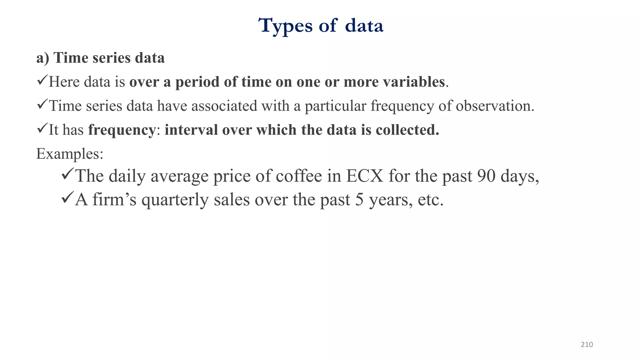Types of data
a) Time series data
Here data is over a period of time on one or more variables.
Time series data have associated with a particular frequency of observation.
It has frequency: interval over which the data is collected.
Examples:
The daily average price of coffee in ECX for the past 90 days,
A firm’s quarterly sales over the past 5 years, etc.
210
 