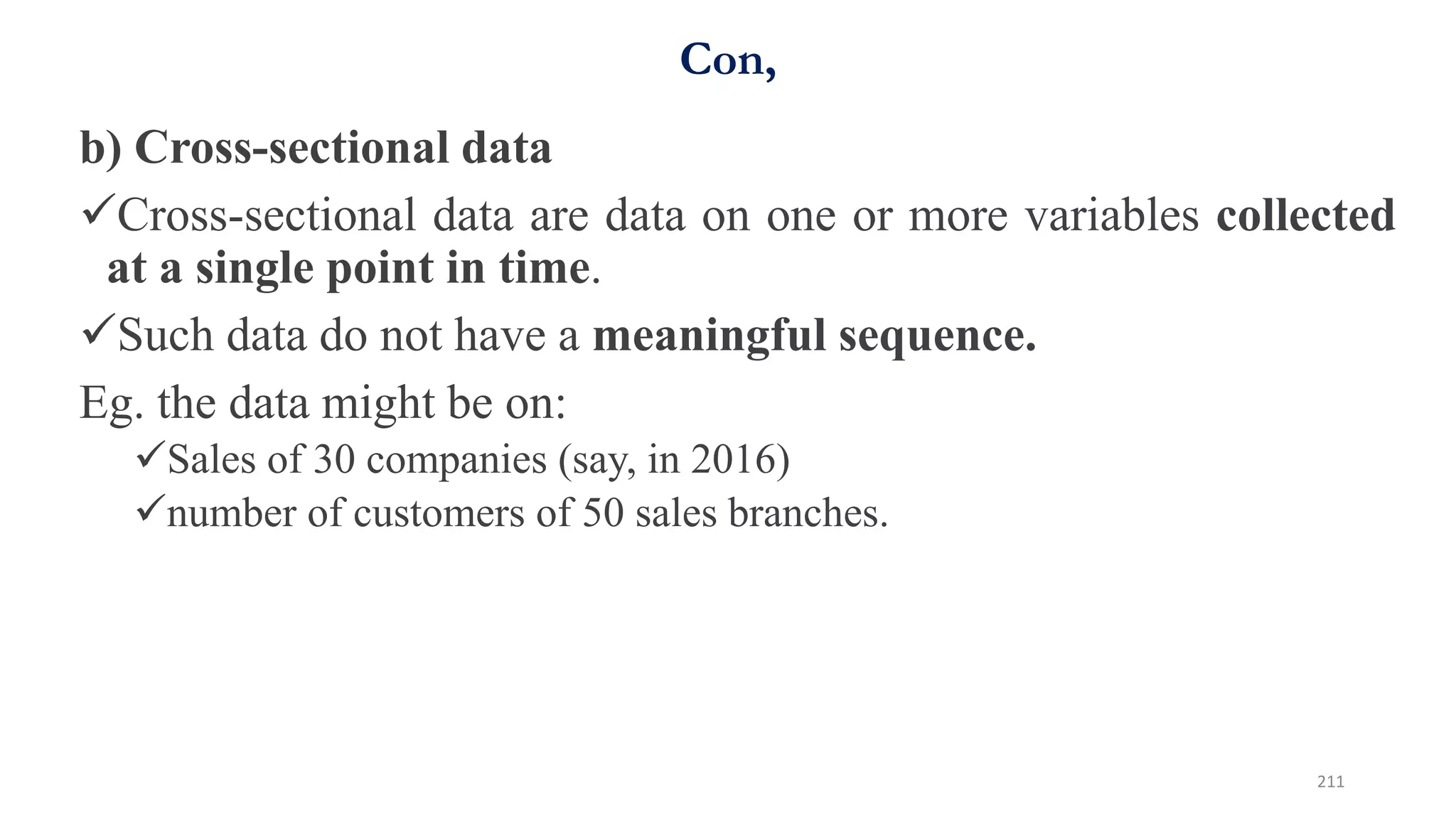 Con,
b) Cross-sectional data
Cross-sectional data are data on one or more variables collected
at a single point in time.
Such data do not have a meaningful sequence.
Eg. the data might be on:
Sales of 30 companies (say, in 2016)
number of customers of 50 sales branches.
211
 