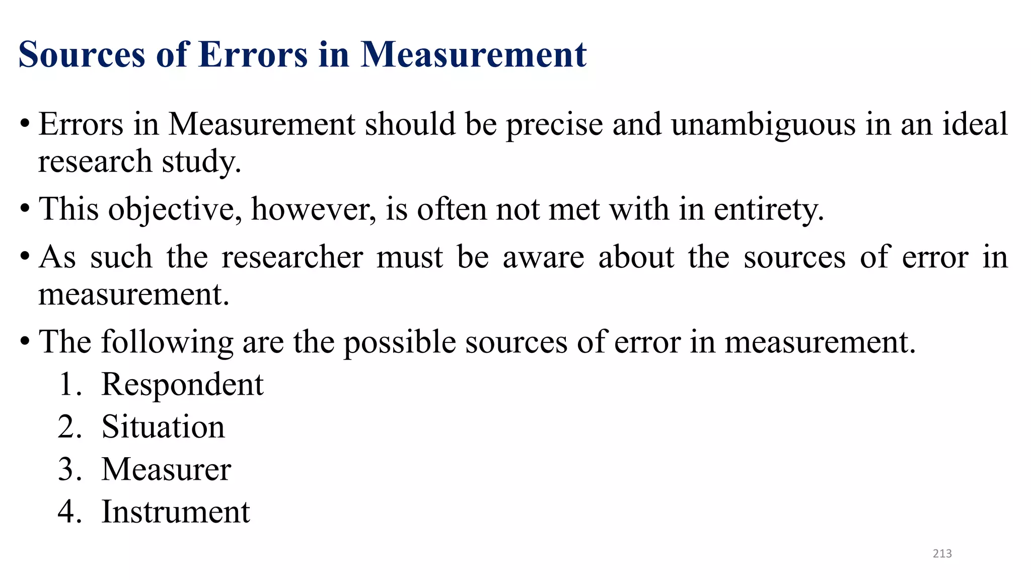 Sources of Errors in Measurement
• Errors in Measurement should be precise and unambiguous in an ideal
research study.
• This objective, however, is often not met with in entirety.
• As such the researcher must be aware about the sources of error in
measurement.
• The following are the possible sources of error in measurement.
1. Respondent
2. Situation
3. Measurer
4. Instrument
213
 