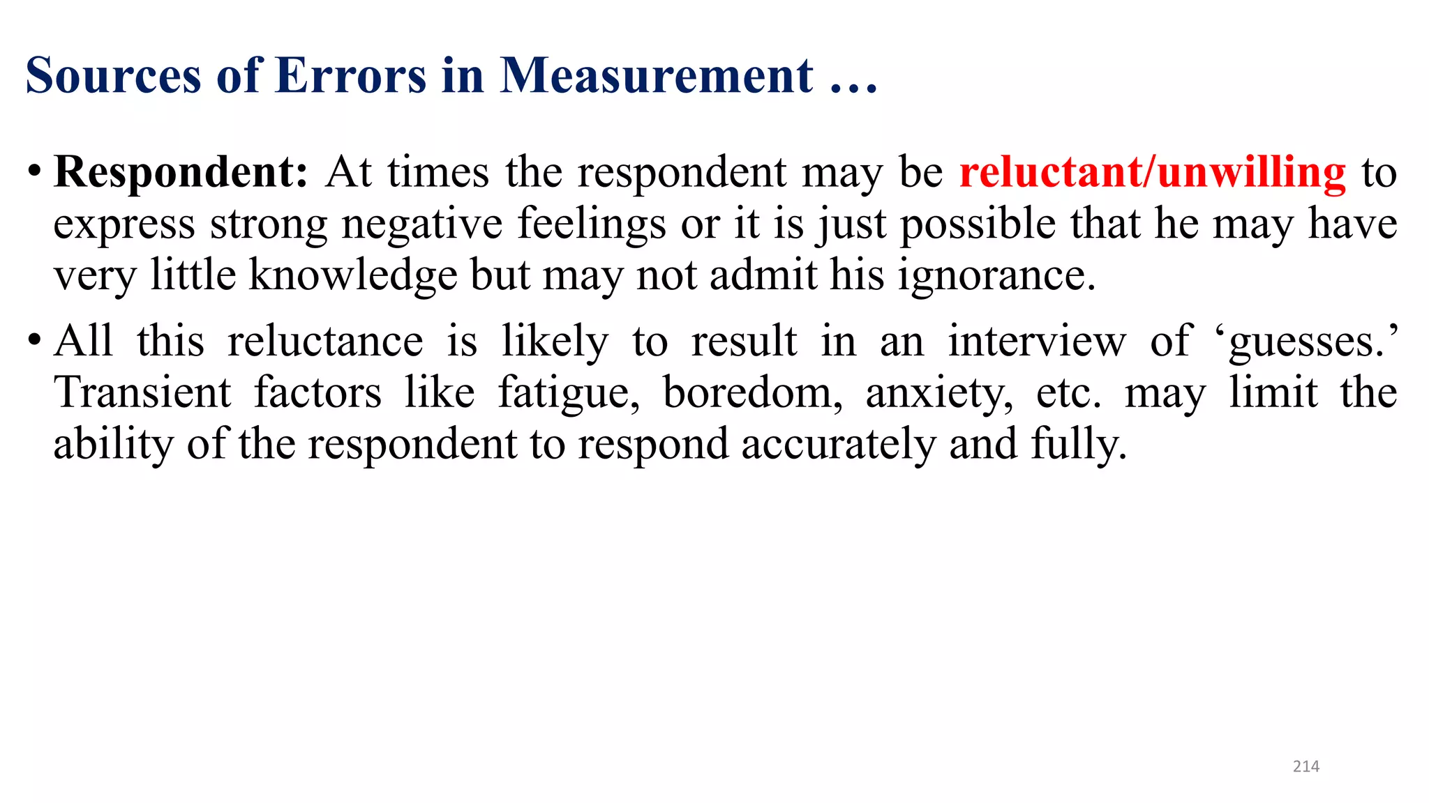 Sources of Errors in Measurement …
• Respondent: At times the respondent may be reluctant/unwilling to
express strong negative feelings or it is just possible that he may have
very little knowledge but may not admit his ignorance.
• All this reluctance is likely to result in an interview of ‘guesses.’
Transient factors like fatigue, boredom, anxiety, etc. may limit the
ability of the respondent to respond accurately and fully.
214
 