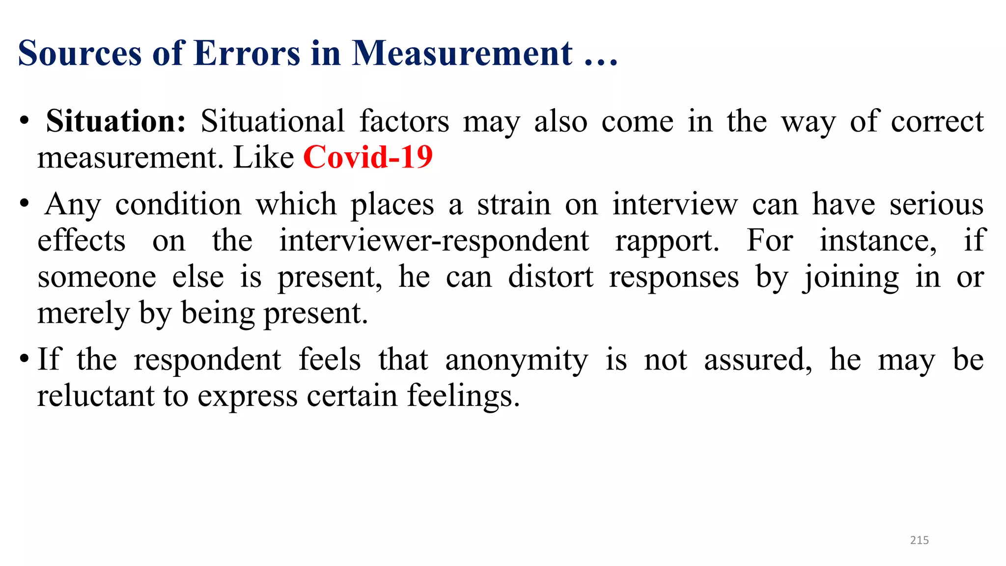 Sources of Errors in Measurement …
• Situation: Situational factors may also come in the way of correct
measurement. Like Covid-19
• Any condition which places a strain on interview can have serious
effects on the interviewer-respondent rapport. For instance, if
someone else is present, he can distort responses by joining in or
merely by being present.
• If the respondent feels that anonymity is not assured, he may be
reluctant to express certain feelings.
215
 