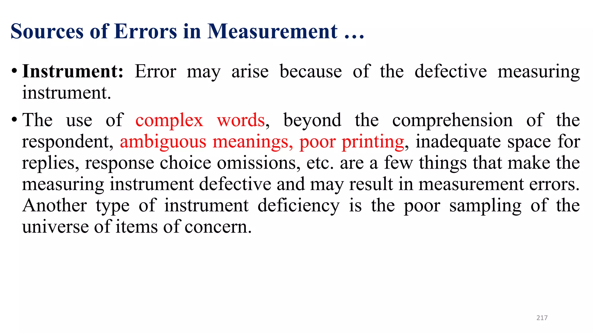 Sources of Errors in Measurement …
• Instrument: Error may arise because of the defective measuring
instrument.
• The use of complex words, beyond the comprehension of the
respondent, ambiguous meanings, poor printing, inadequate space for
replies, response choice omissions, etc. are a few things that make the
measuring instrument defective and may result in measurement errors.
Another type of instrument deficiency is the poor sampling of the
universe of items of concern.
217
 