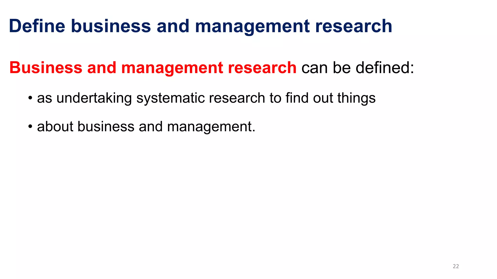 Define business and management research
Business and management research can be defined:
• as undertaking systematic research to find out things
• about business and management.
22
 