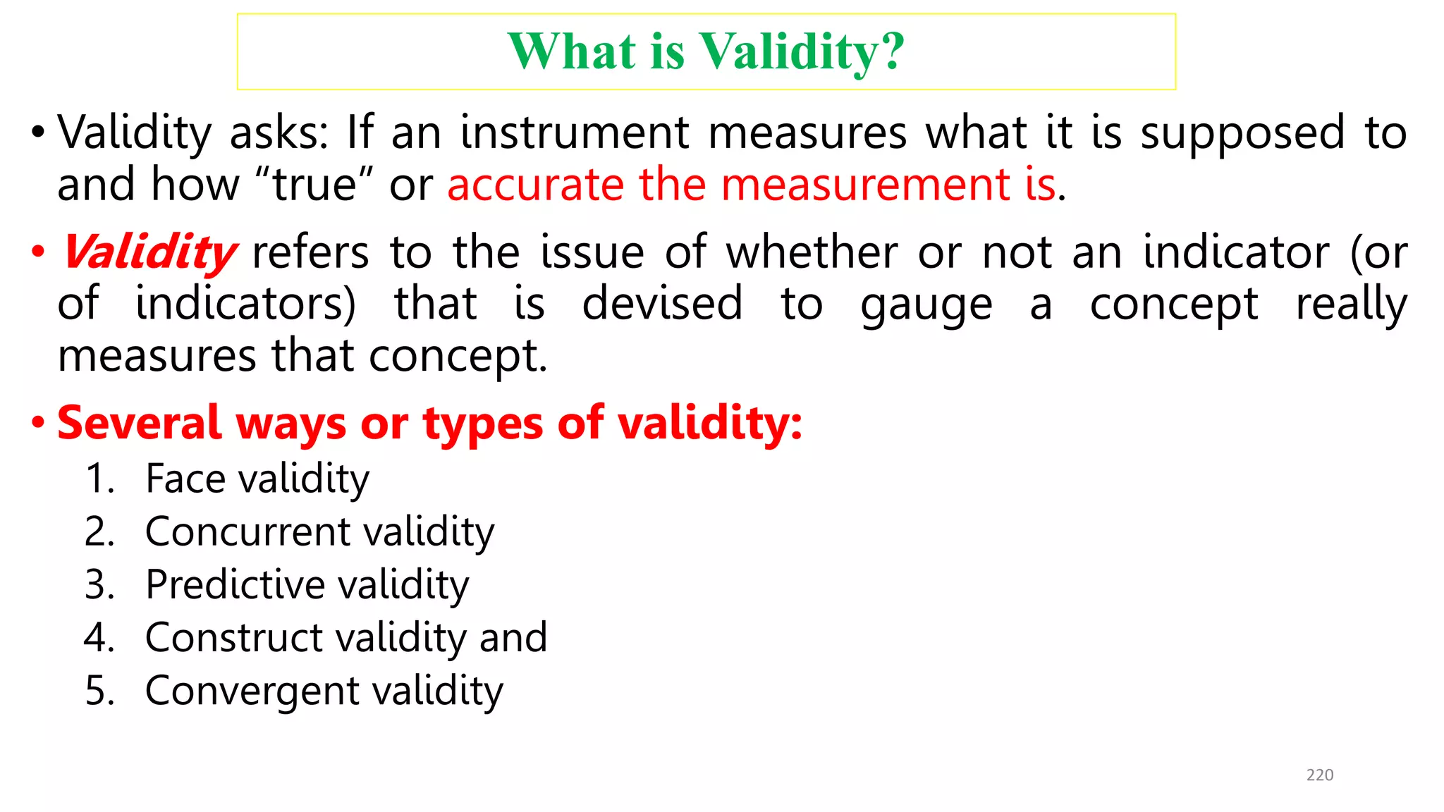 What is Validity?
• Validity asks: If an instrument measures what it is supposed to
and how “true” or accurate the measurement is.
• Validity refers to the issue of whether or not an indicator (or
of indicators) that is devised to gauge a concept really
measures that concept.
• Several ways or types of validity:
1. Face validity
2. Concurrent validity
3. Predictive validity
4. Construct validity and
5. Convergent validity
220
 