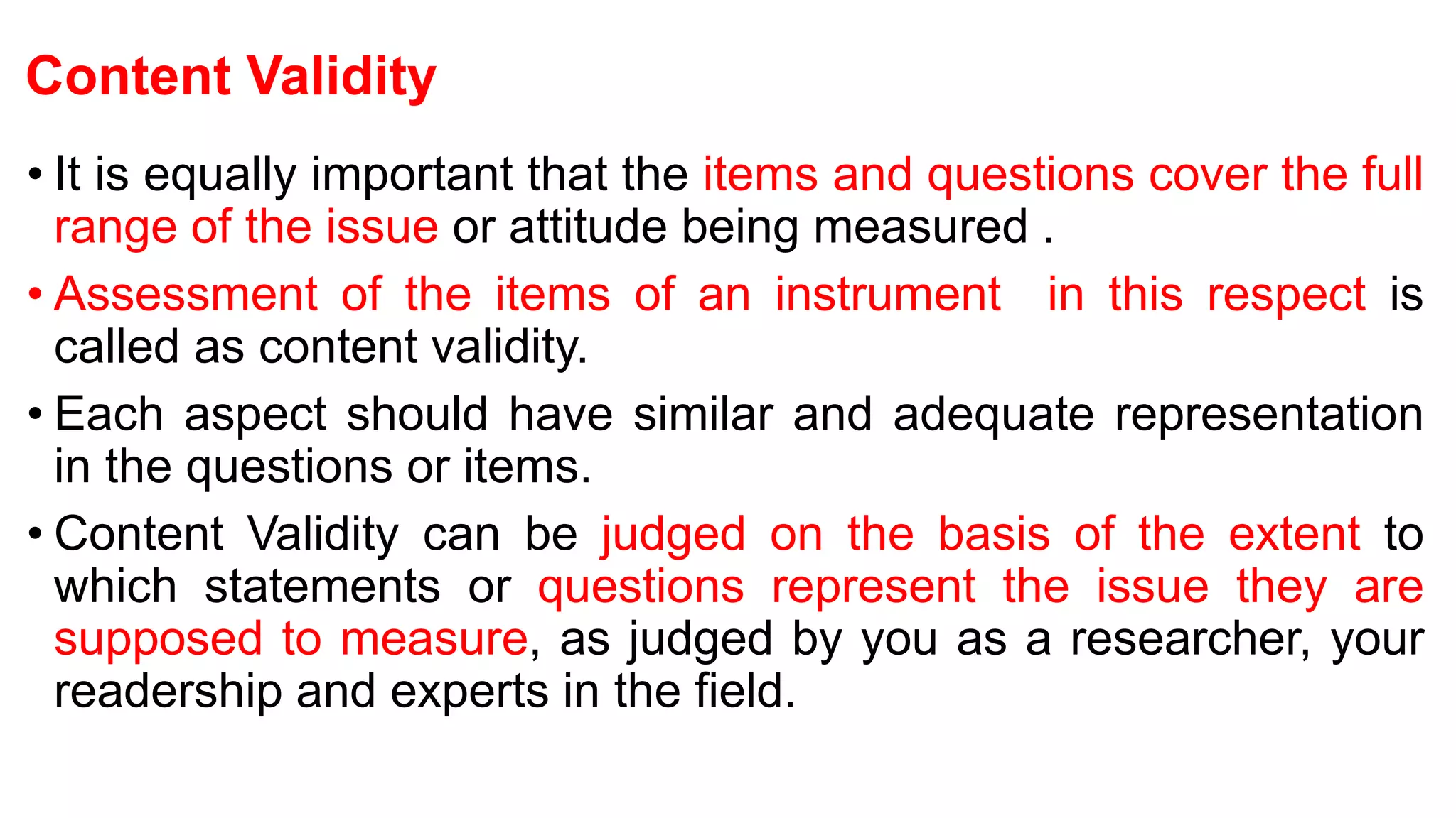 Content Validity
• It is equally important that the items and questions cover the full
range of the issue or attitude being measured .
• Assessment of the items of an instrument in this respect is
called as content validity.
• Each aspect should have similar and adequate representation
in the questions or items.
• Content Validity can be judged on the basis of the extent to
which statements or questions represent the issue they are
supposed to measure, as judged by you as a researcher, your
readership and experts in the field.
 