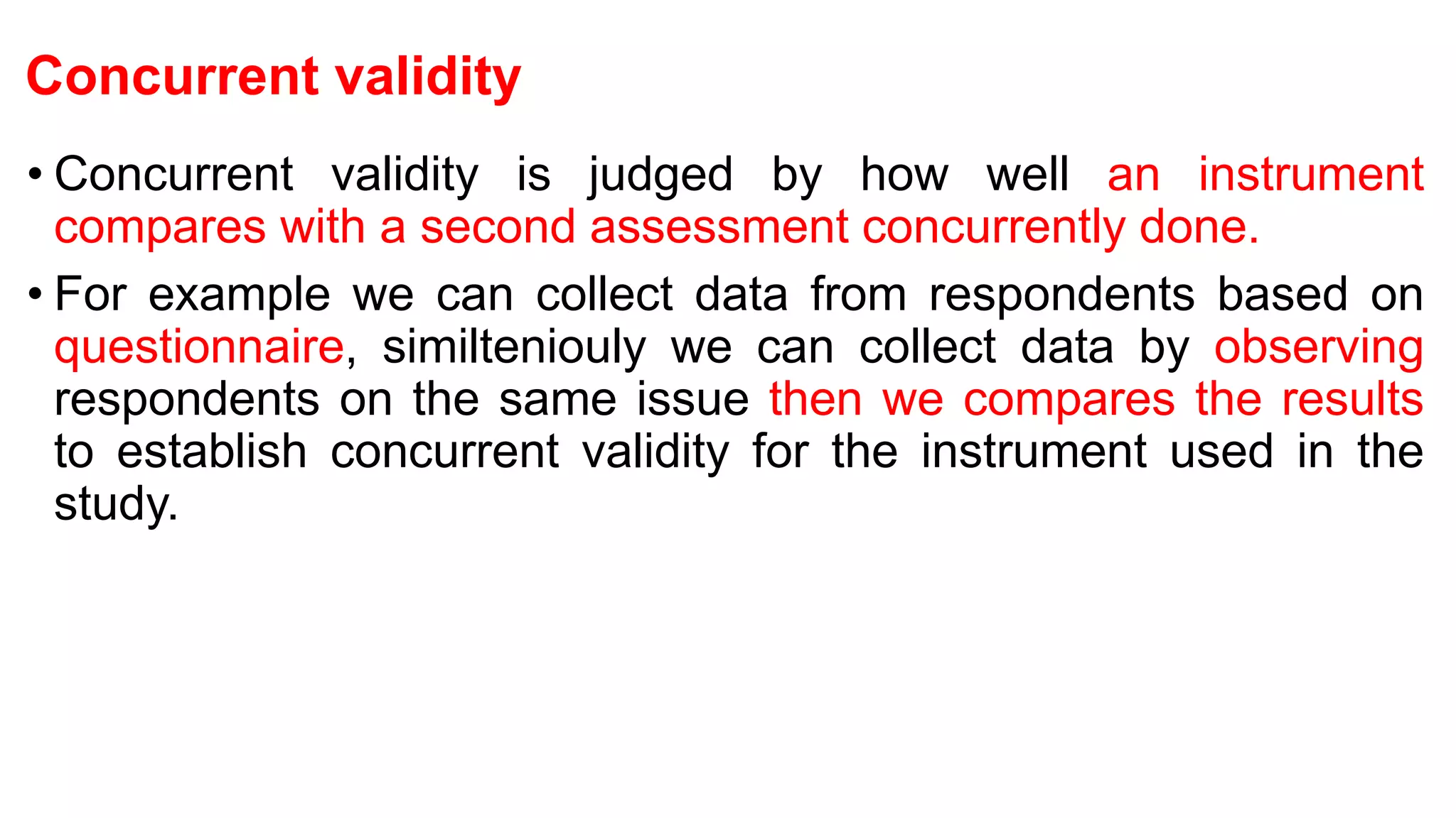 Concurrent validity
• Concurrent validity is judged by how well an instrument
compares with a second assessment concurrently done.
• For example we can collect data from respondents based on
questionnaire, similteniouly we can collect data by observing
respondents on the same issue then we compares the results
to establish concurrent validity for the instrument used in the
study.
 