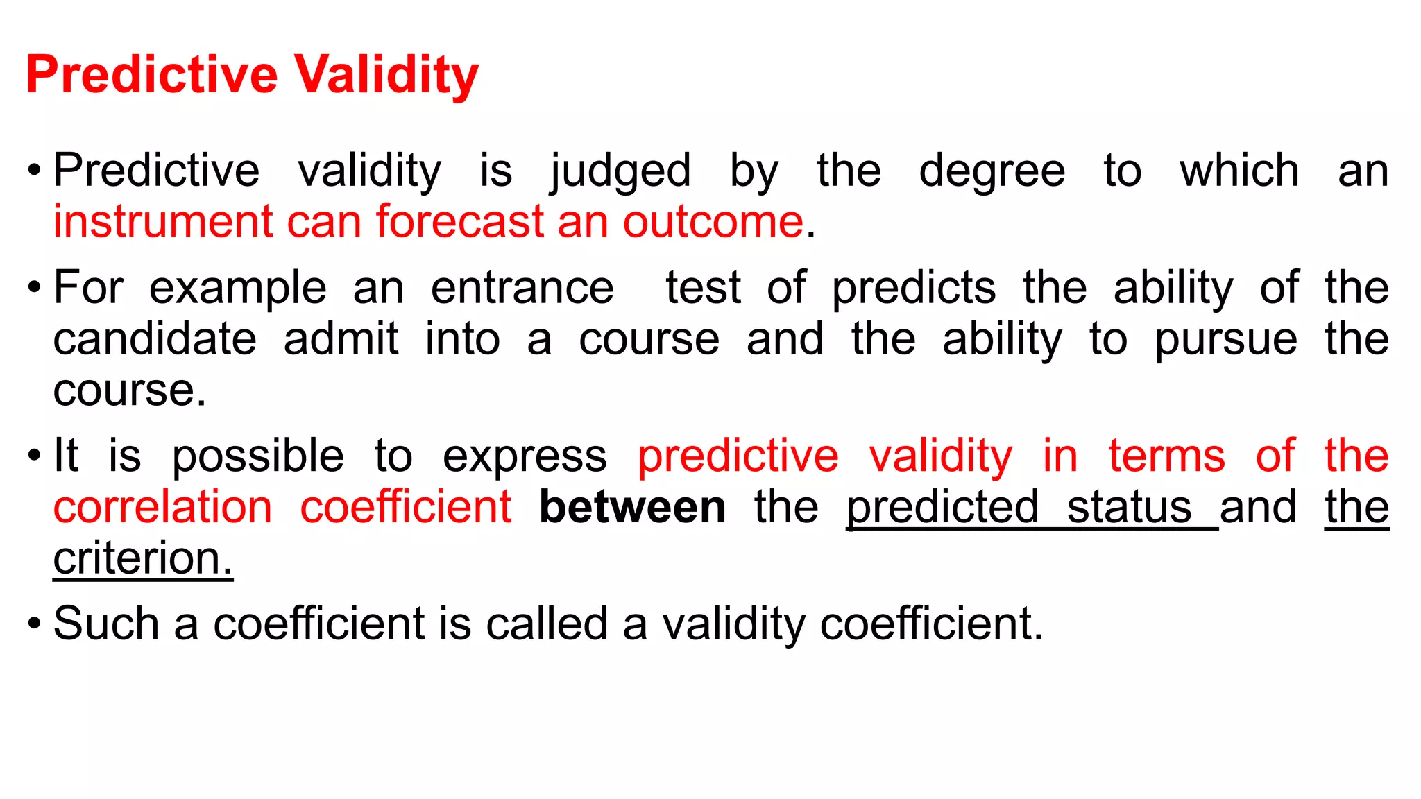 Predictive Validity
• Predictive validity is judged by the degree to which an
instrument can forecast an outcome.
• For example an entrance test of predicts the ability of the
candidate admit into a course and the ability to pursue the
course.
• It is possible to express predictive validity in terms of the
correlation coefficient between the predicted status and the
criterion.
• Such a coefficient is called a validity coefficient.
 
