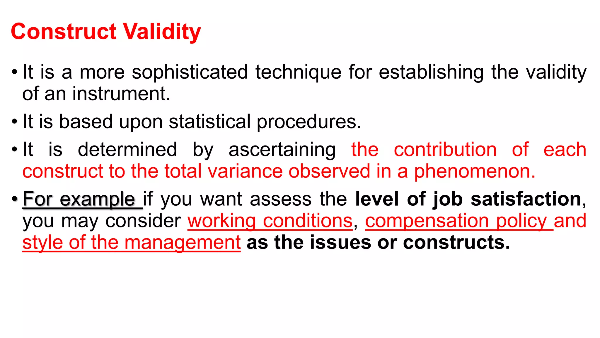 Construct Validity
• It is a more sophisticated technique for establishing the validity
of an instrument.
• It is based upon statistical procedures.
• It is determined by ascertaining the contribution of each
construct to the total variance observed in a phenomenon.
• For example if you want assess the level of job satisfaction,
you may consider working conditions, compensation policy and
style of the management as the issues or constructs.
 