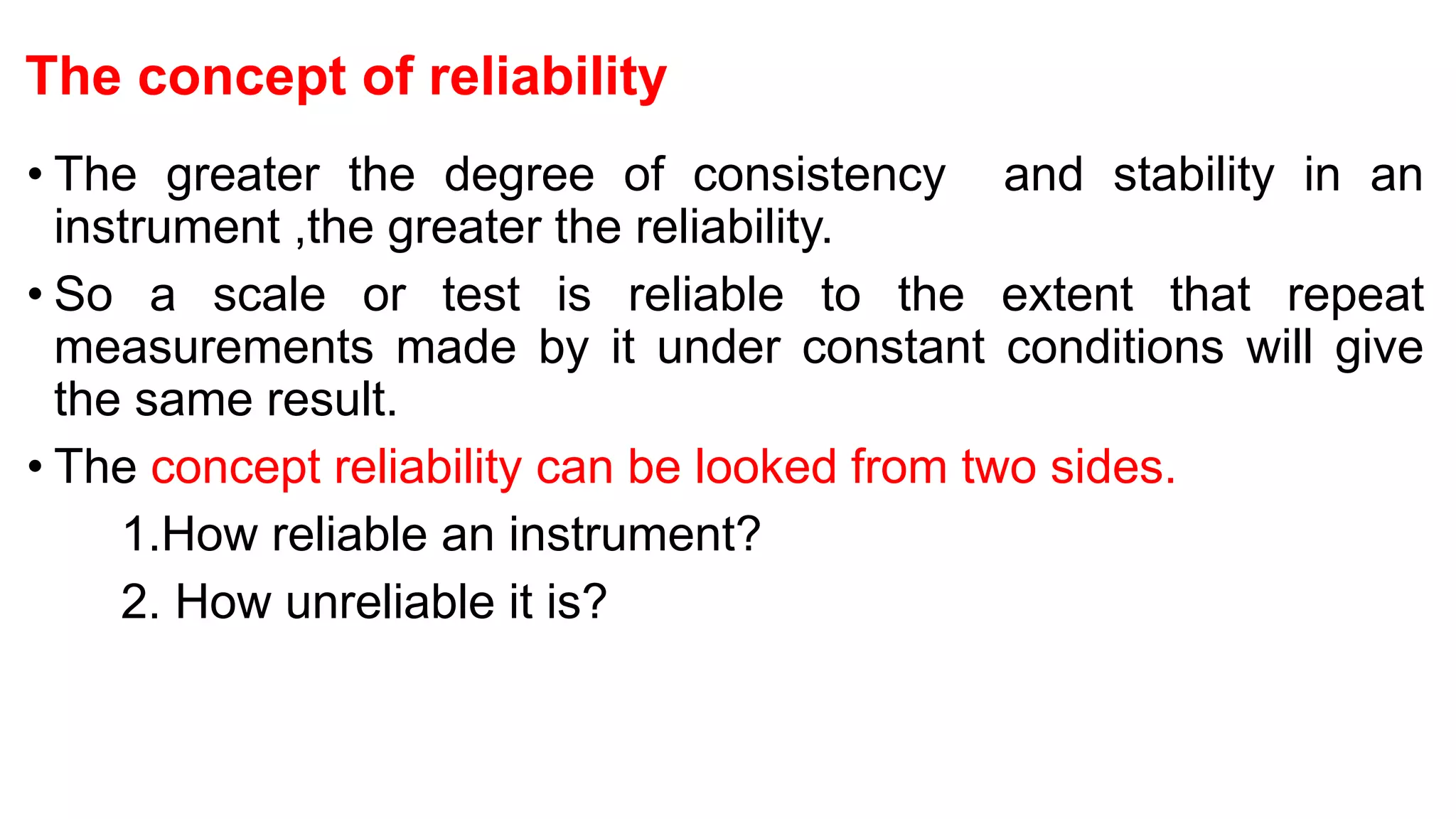The concept of reliability
• The greater the degree of consistency and stability in an
instrument ,the greater the reliability.
• So a scale or test is reliable to the extent that repeat
measurements made by it under constant conditions will give
the same result.
• The concept reliability can be looked from two sides.
1.How reliable an instrument?
2. How unreliable it is?
 