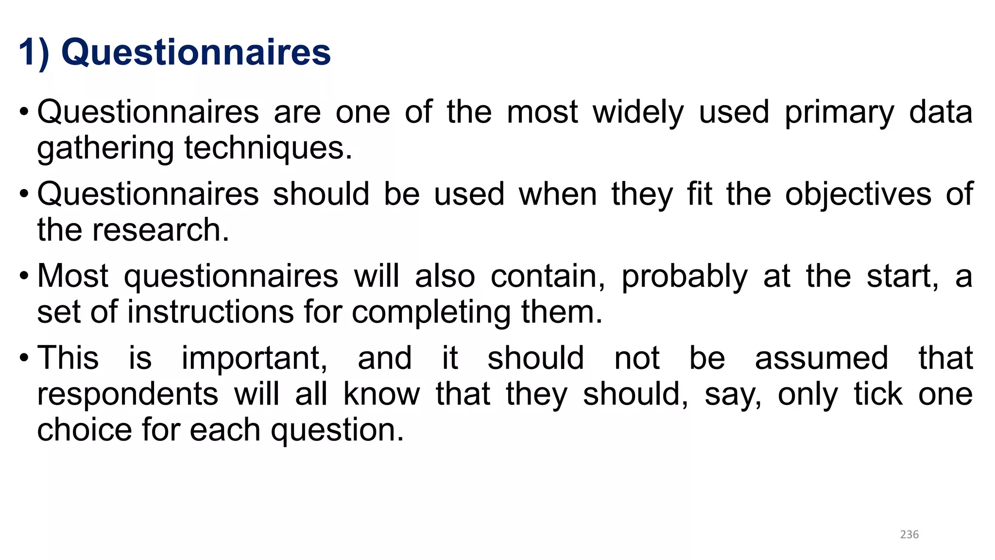 1) Questionnaires
• Questionnaires are one of the most widely used primary data
gathering techniques.
• Questionnaires should be used when they fit the objectives of
the research.
• Most questionnaires will also contain, probably at the start, a
set of instructions for completing them.
• This is important, and it should not be assumed that
respondents will all know that they should, say, only tick one
choice for each question.
236
 