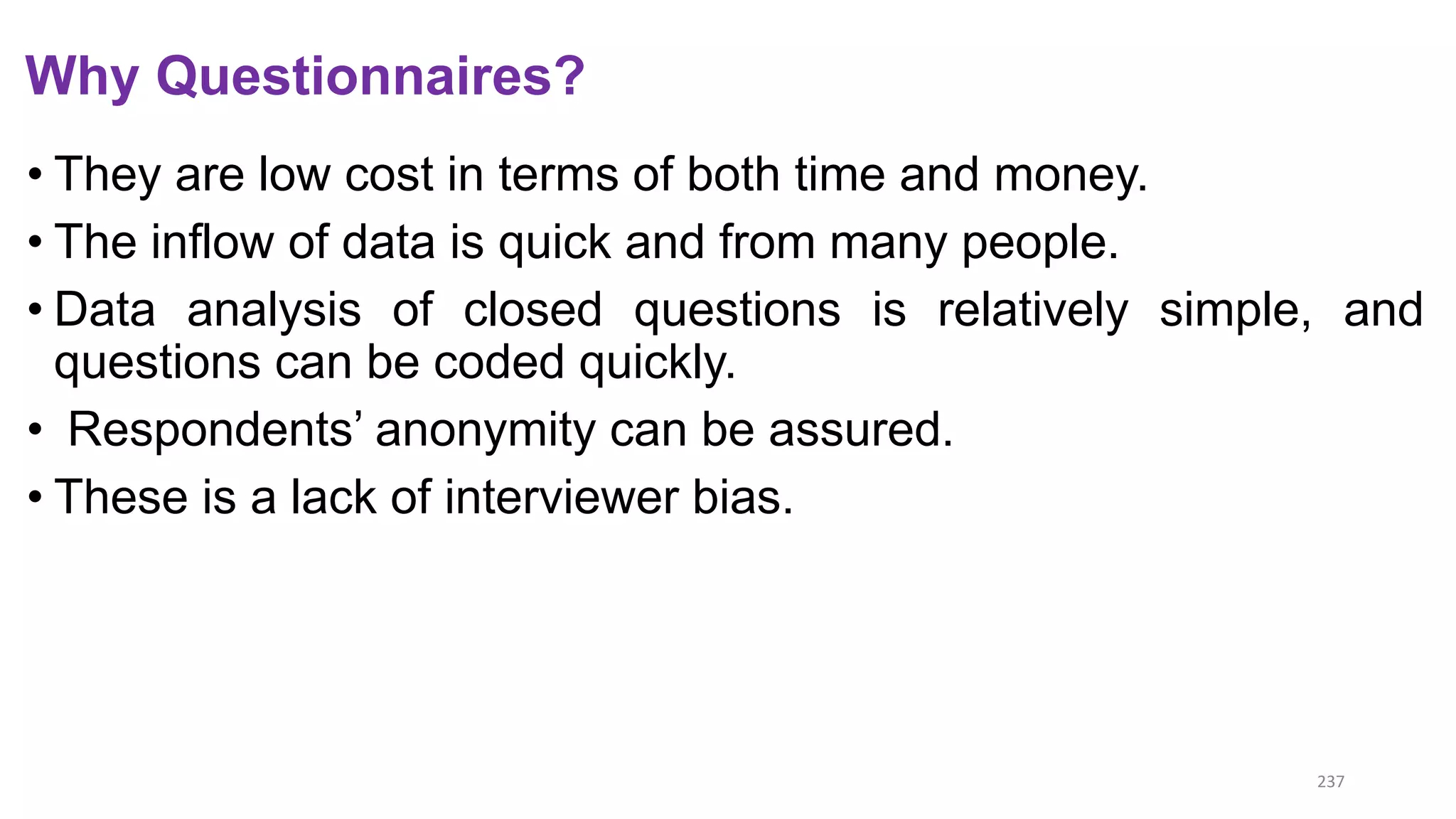 Why Questionnaires?
• They are low cost in terms of both time and money.
• The inflow of data is quick and from many people.
• Data analysis of closed questions is relatively simple, and
questions can be coded quickly.
• Respondents’ anonymity can be assured.
• These is a lack of interviewer bias.
237
 