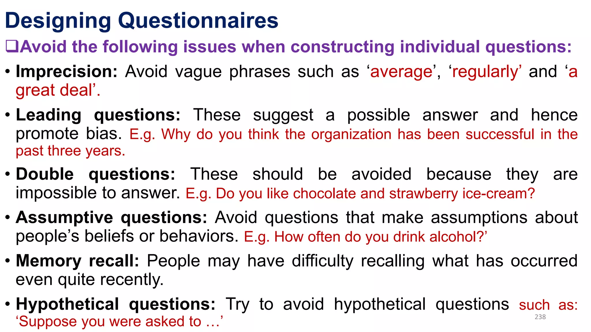 Designing Questionnaires
Avoid the following issues when constructing individual questions:
• Imprecision: Avoid vague phrases such as ‘average’, ‘regularly’ and ‘a
great deal’.
• Leading questions: These suggest a possible answer and hence
promote bias. E.g. Why do you think the organization has been successful in the
past three years.
• Double questions: These should be avoided because they are
impossible to answer. E.g. Do you like chocolate and strawberry ice-cream?
• Assumptive questions: Avoid questions that make assumptions about
people’s beliefs or behaviors. E.g. How often do you drink alcohol?’
• Memory recall: People may have difficulty recalling what has occurred
even quite recently.
• Hypothetical questions: Try to avoid hypothetical questions such as:
‘Suppose you were asked to …’ 238
 