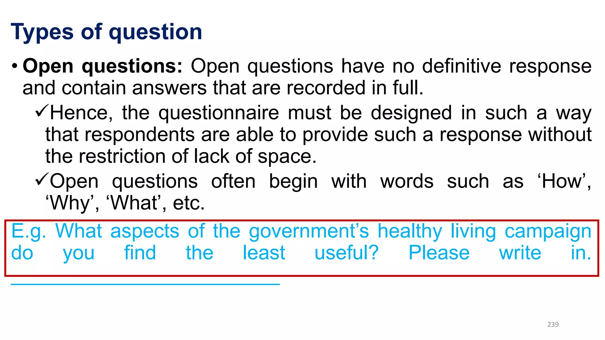 Types of question
• Open questions: Open questions have no definitive response
and contain answers that are recorded in full.
Hence, the questionnaire must be designed in such a way
that respondents are able to provide such a response without
the restriction of lack of space.
Open questions often begin with words such as ‘How’,
‘Why’, ‘What’, etc.
E.g. What aspects of the government’s healthy living campaign
do you find the least useful? Please write in.
________________________
239
 