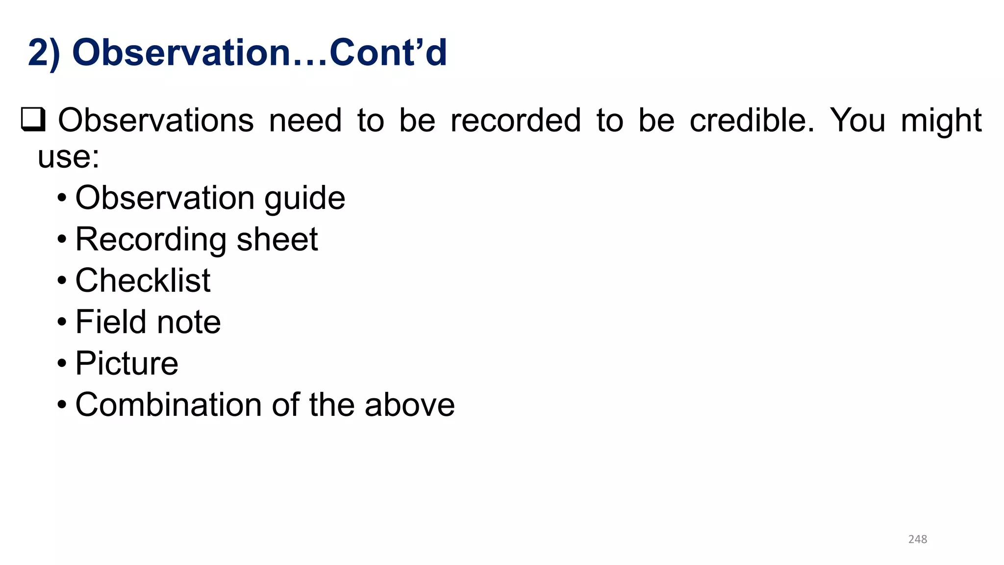 2) Observation…Cont’d
 Observations need to be recorded to be credible. You might
use:
• Observation guide
• Recording sheet
• Checklist
• Field note
• Picture
• Combination of the above
248
 