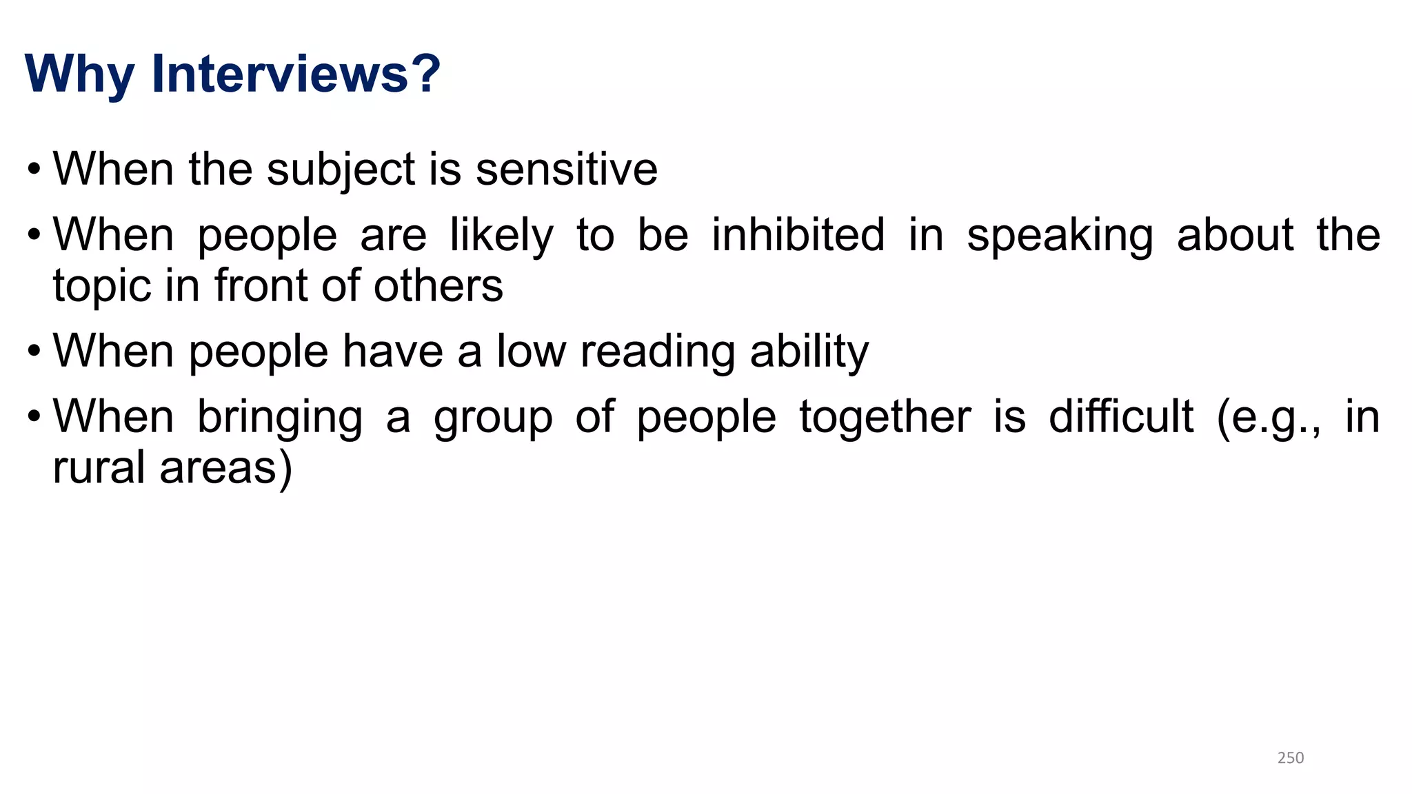 Why Interviews?
• When the subject is sensitive
• When people are likely to be inhibited in speaking about the
topic in front of others
• When people have a low reading ability
• When bringing a group of people together is difficult (e.g., in
rural areas)
250
 