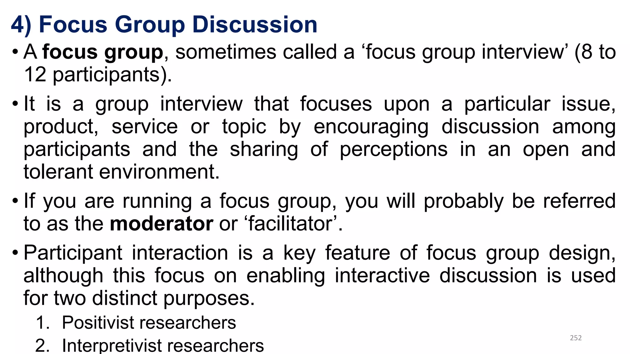 4) Focus Group Discussion
• A focus group, sometimes called a ‘focus group interview’ (8 to
12 participants).
• It is a group interview that focuses upon a particular issue,
product, service or topic by encouraging discussion among
participants and the sharing of perceptions in an open and
tolerant environment.
• If you are running a focus group, you will probably be referred
to as the moderator or ‘facilitator’.
• Participant interaction is a key feature of focus group design,
although this focus on enabling interactive discussion is used
for two distinct purposes.
1. Positivist researchers
2. Interpretivist researchers
252
 