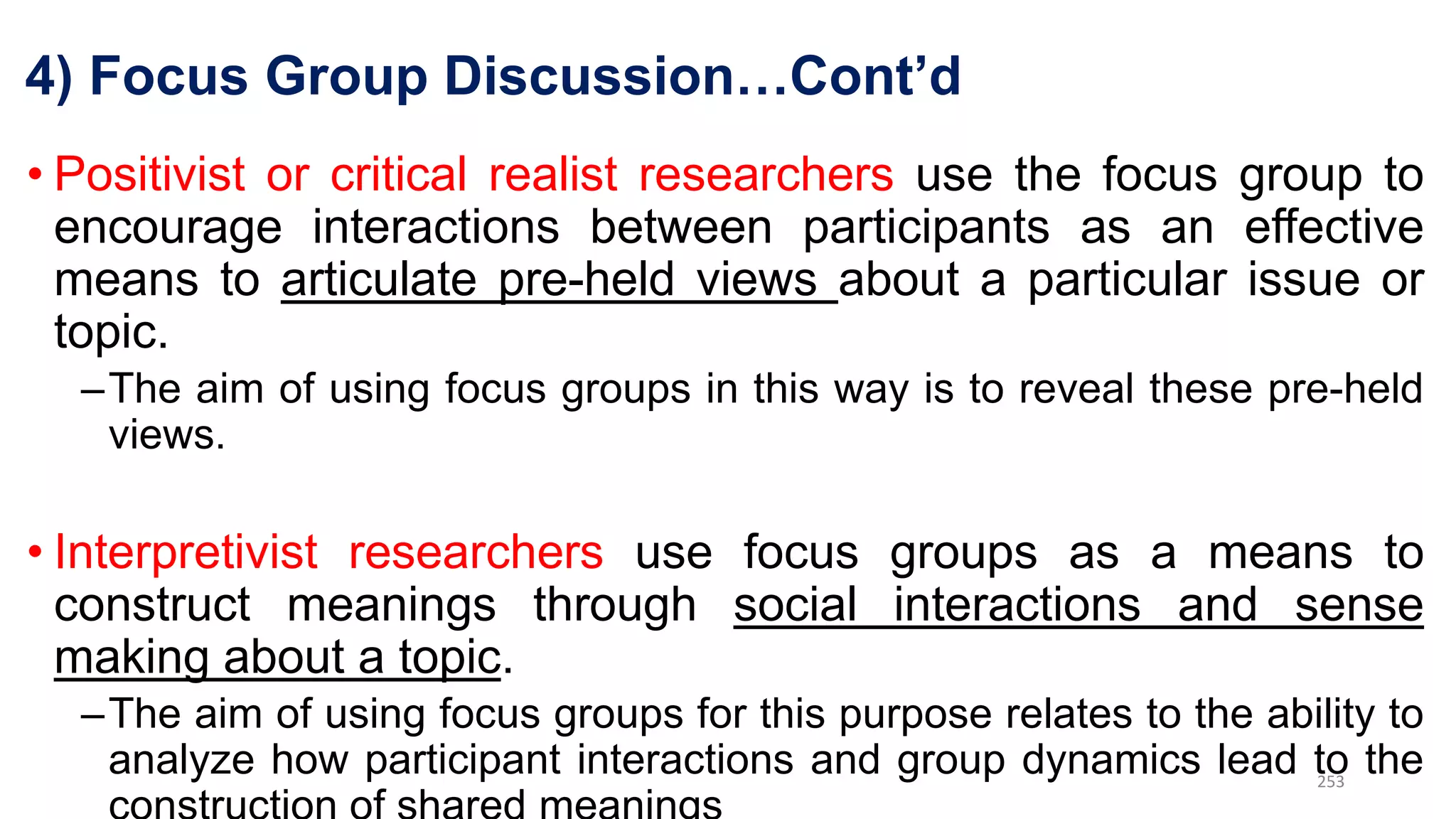 4) Focus Group Discussion…Cont’d
• Positivist or critical realist researchers use the focus group to
encourage interactions between participants as an effective
means to articulate pre-held views about a particular issue or
topic.
–The aim of using focus groups in this way is to reveal these pre-held
views.
• Interpretivist researchers use focus groups as a means to
construct meanings through social interactions and sense
making about a topic.
–The aim of using focus groups for this purpose relates to the ability to
analyze how participant interactions and group dynamics lead to the
253
 