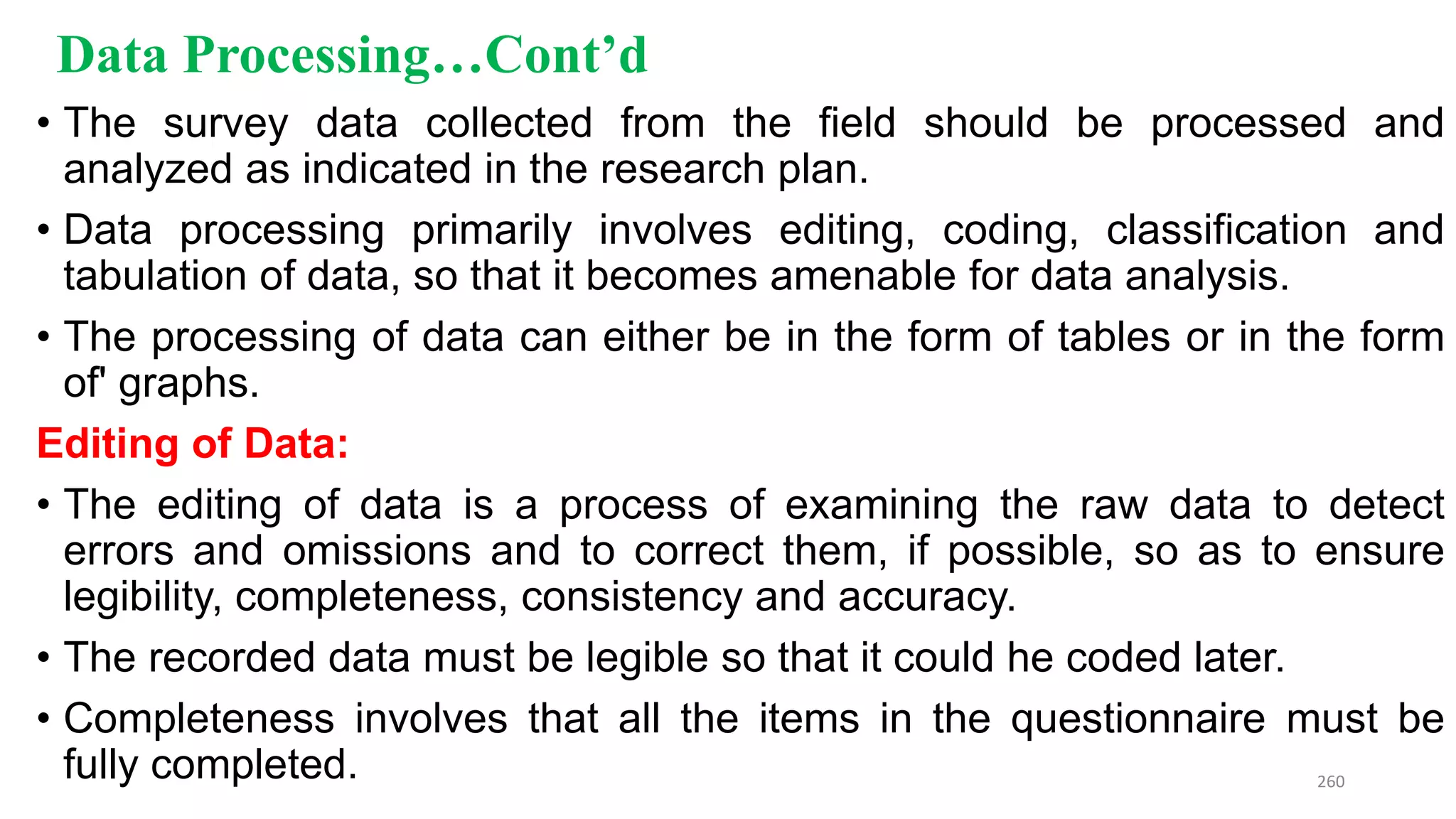 Data Processing…Cont’d
• The survey data collected from the field should be processed and
analyzed as indicated in the research plan.
• Data processing primarily involves editing, coding, classification and
tabulation of data, so that it becomes amenable for data analysis.
• The processing of data can either be in the form of tables or in the form
of' graphs.
Editing of Data:
• The editing of data is a process of examining the raw data to detect
errors and omissions and to correct them, if possible, so as to ensure
legibility, completeness, consistency and accuracy.
• The recorded data must be legible so that it could he coded later.
• Completeness involves that all the items in the questionnaire must be
fully completed. 260
 