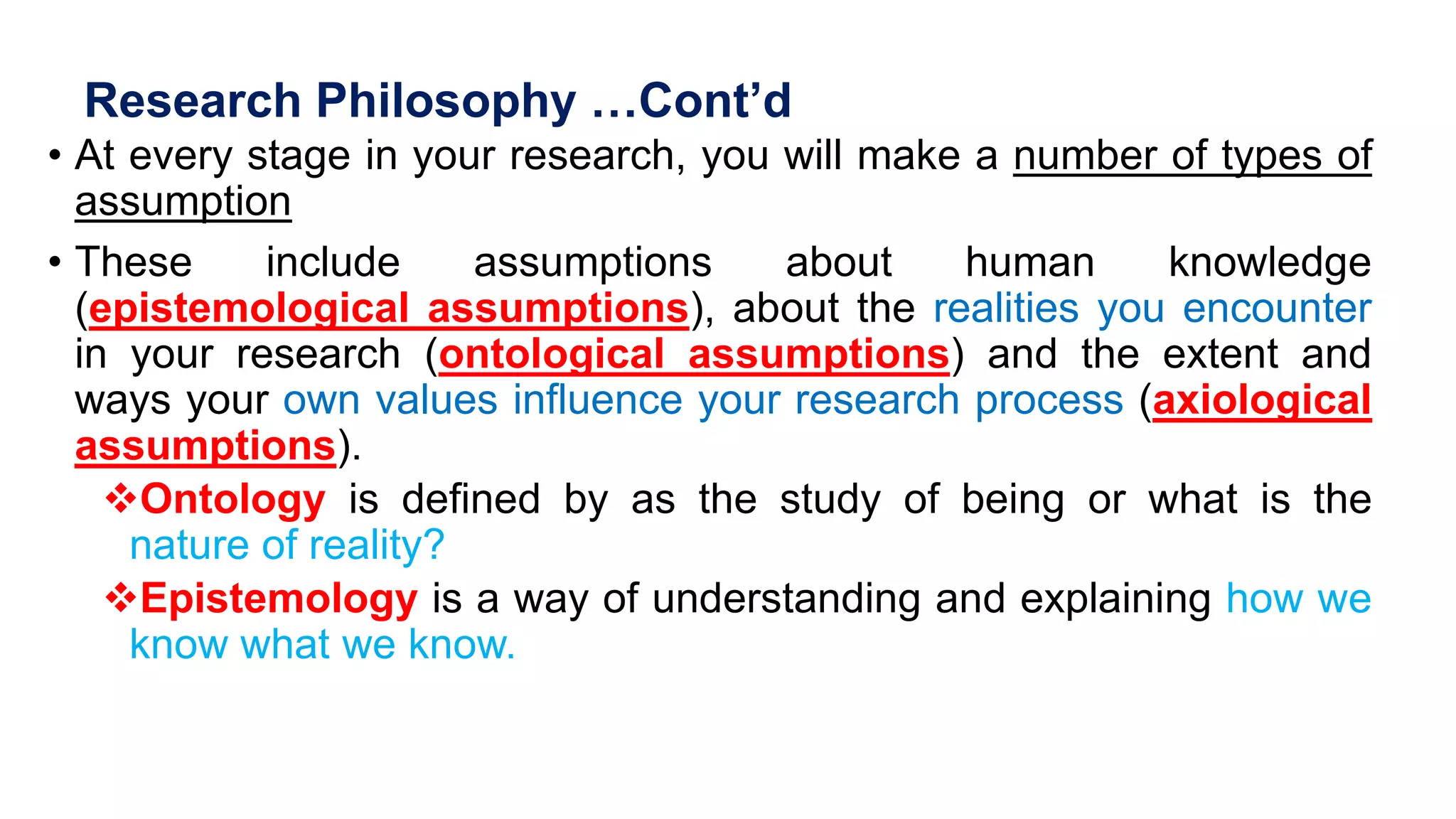 Research Philosophy …Cont’d
• At every stage in your research, you will make a number of types of
assumption
• These include assumptions about human knowledge
(epistemological assumptions), about the realities you encounter
in your research (ontological assumptions) and the extent and
ways your own values influence your research process (axiological
assumptions).
Ontology is defined by as the study of being or what is the
nature of reality?
Epistemology is a way of understanding and explaining how we
know what we know.
 
