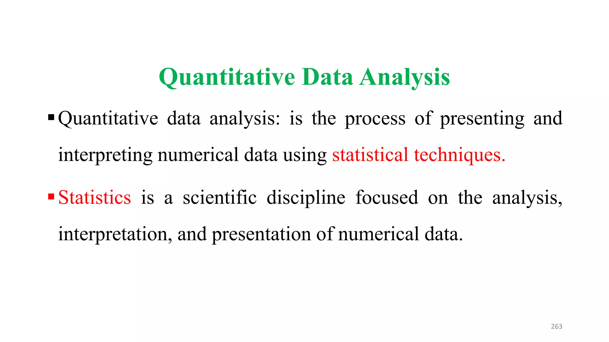 Quantitative Data Analysis
Quantitative data analysis: is the process of presenting and
interpreting numerical data using statistical techniques.
Statistics is a scientific discipline focused on the analysis,
interpretation, and presentation of numerical data.
263
 