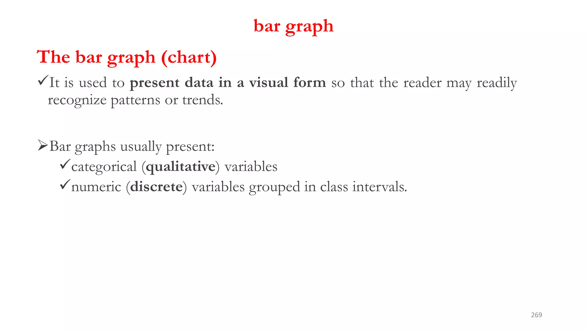 bar graph
The bar graph (chart)
It is used to present data in a visual form so that the reader may readily
recognize patterns or trends.
Bar graphs usually present:
categorical (qualitative) variables
numeric (discrete) variables grouped in class intervals.
269
 