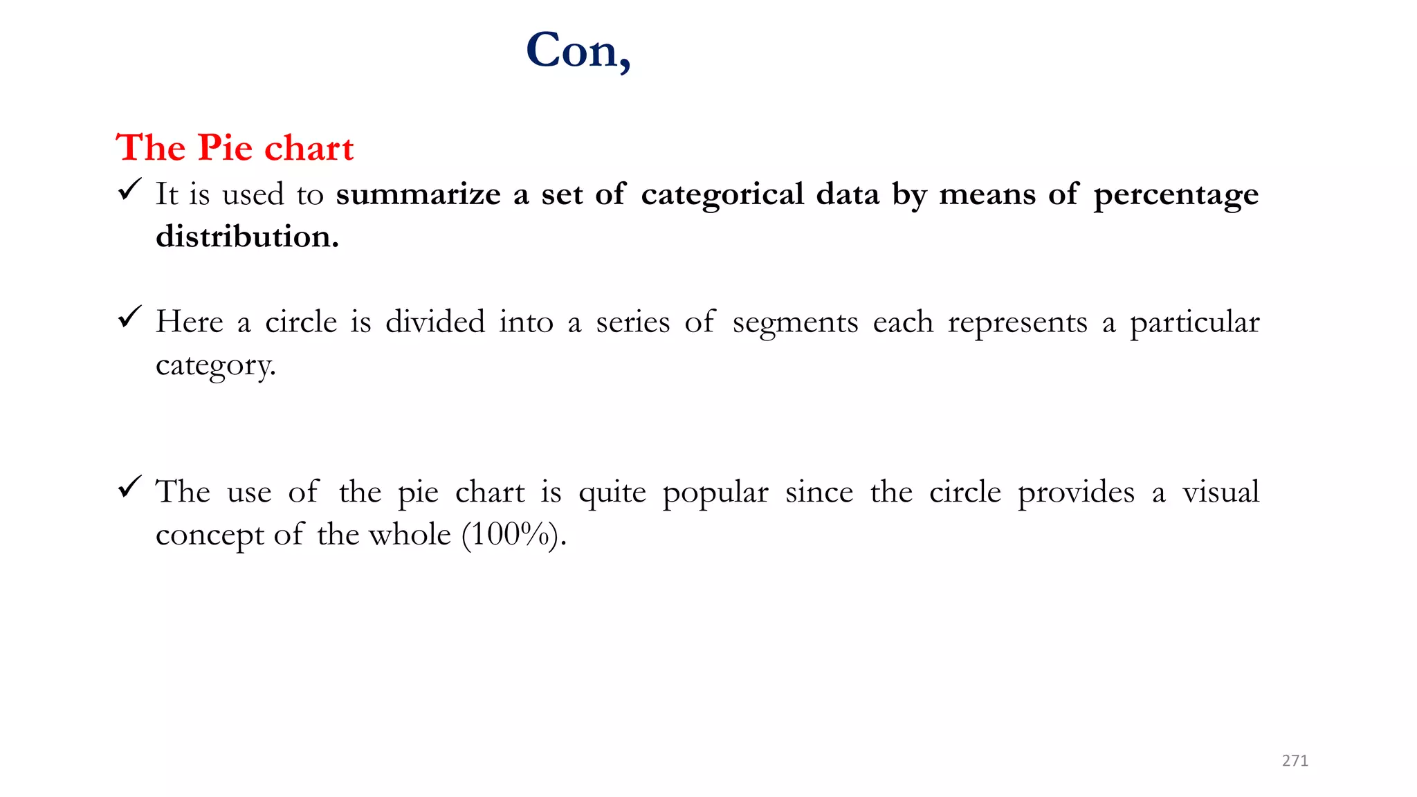 Con,
The Pie chart
 It is used to summarize a set of categorical data by means of percentage
distribution.
 Here a circle is divided into a series of segments each represents a particular
category.
 The use of the pie chart is quite popular since the circle provides a visual
concept of the whole (100%).
271
 