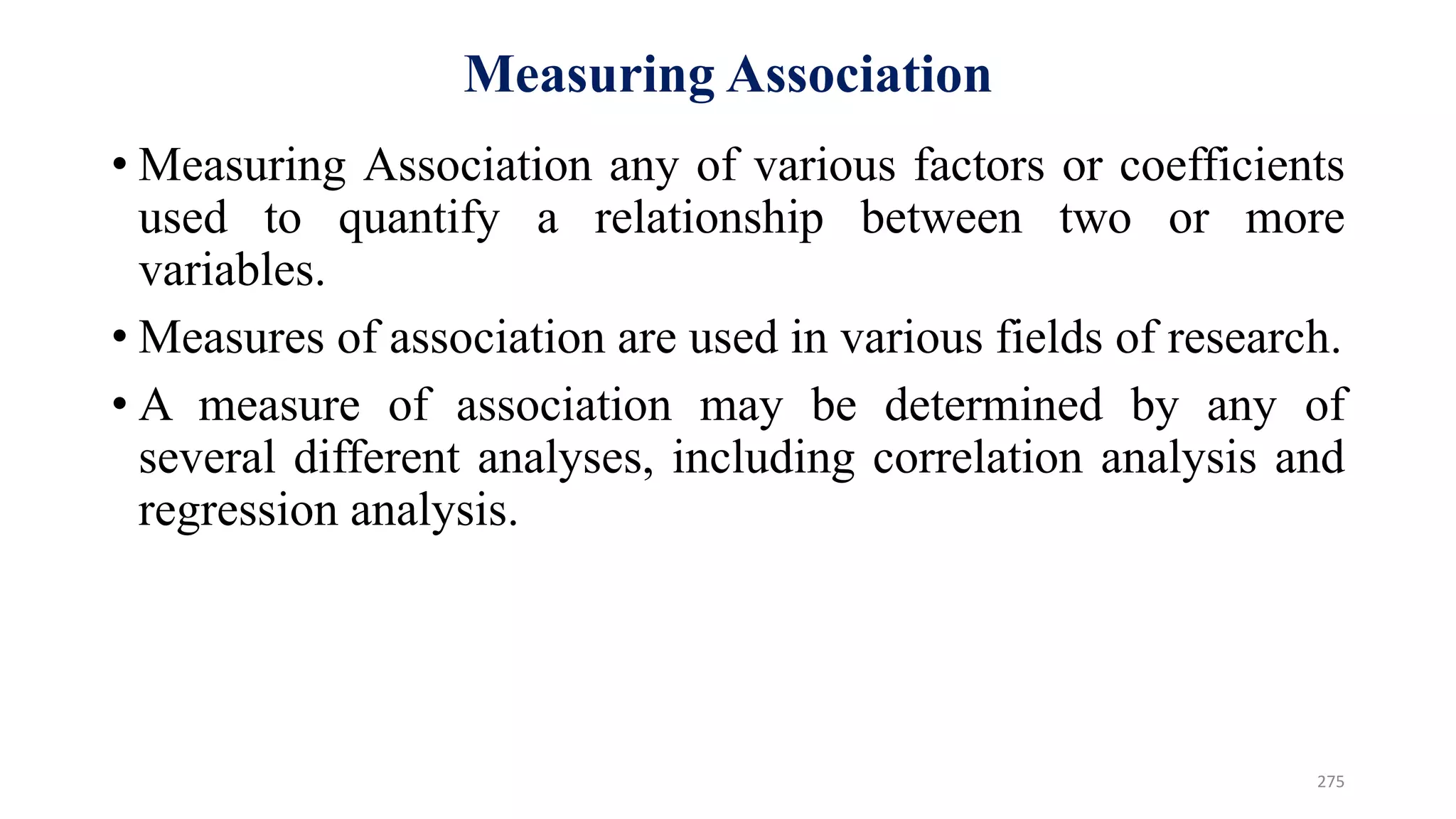 Measuring Association
• Measuring Association any of various factors or coefficients
used to quantify a relationship between two or more
variables.
• Measures of association are used in various fields of research.
• A measure of association may be determined by any of
several different analyses, including correlation analysis and
regression analysis.
275
 