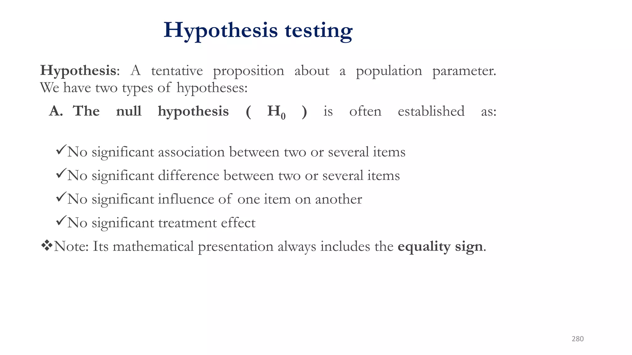 Hypothesis testing
Hypothesis: A tentative proposition about a population parameter.
We have two types of hypotheses:
A. The null hypothesis ( H0 ) is often established as:
No significant association between two or several items
No significant difference between two or several items
No significant influence of one item on another
No significant treatment effect
Note: Its mathematical presentation always includes the equality sign.
280
 
