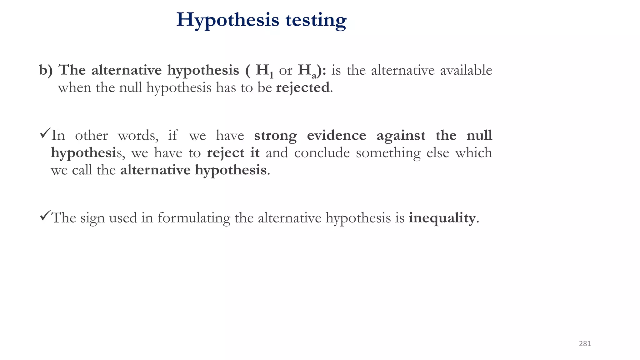 Hypothesis testing
b) The alternative hypothesis ( H1 or Ha): is the alternative available
when the null hypothesis has to be rejected.
In other words, if we have strong evidence against the null
hypothesis, we have to reject it and conclude something else which
we call the alternative hypothesis.
The sign used in formulating the alternative hypothesis is inequality.
281
 