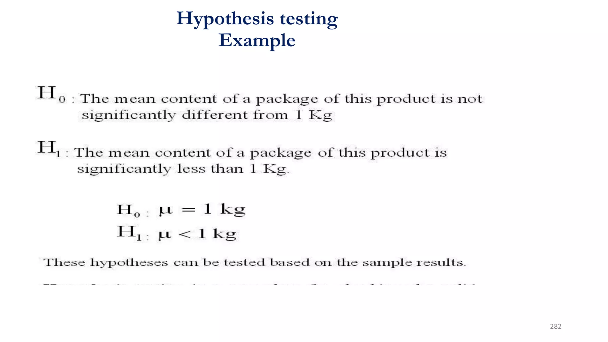 Hypothesis testing
Example
• If the mean weight of all packages is significantly less than 1
Kg, then the agency will challenge the company’s contention
regarding the mean weight of all packages.
• To check whether the company’s contention is true or not,
we may test the following hypotheses:
282
 